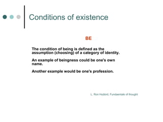 Сonditions of existence 
BE 
The condition of being is defined as the 
assumption (choosing) of a category of identity. 
An example of beingness could be one's own 
name. 
Another example would be one's profession. 
L. Ron Hubbrd, Fundaentals of thought 
 