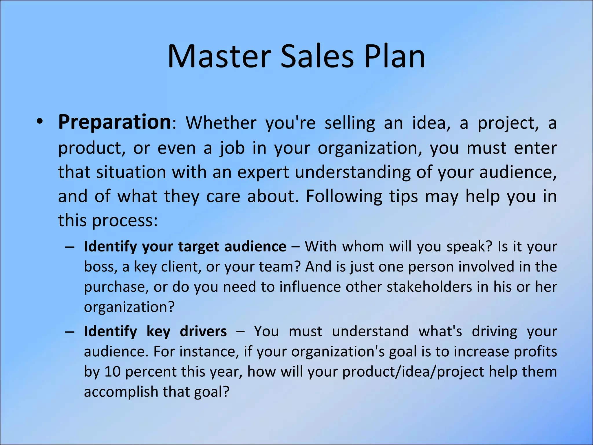 Master Sales Plan Preparation :  Whether you're selling an idea, a project, a product, or even a job in your organization, you must enter that situation with an expert understanding of your audience, and of what they care about. Following tips may help you in this process: Identify your target audience  – With whom will you speak? Is it your boss, a key client, or your team? And is just one person involved in the purchase, or do you need to influence other stakeholders in his or her organization? Identify key drivers  – You must understand what's driving your audience. For instance, if your organization's goal is to increase profits by 10 percent this year, how will your product/idea/project help them accomplish that goal?  