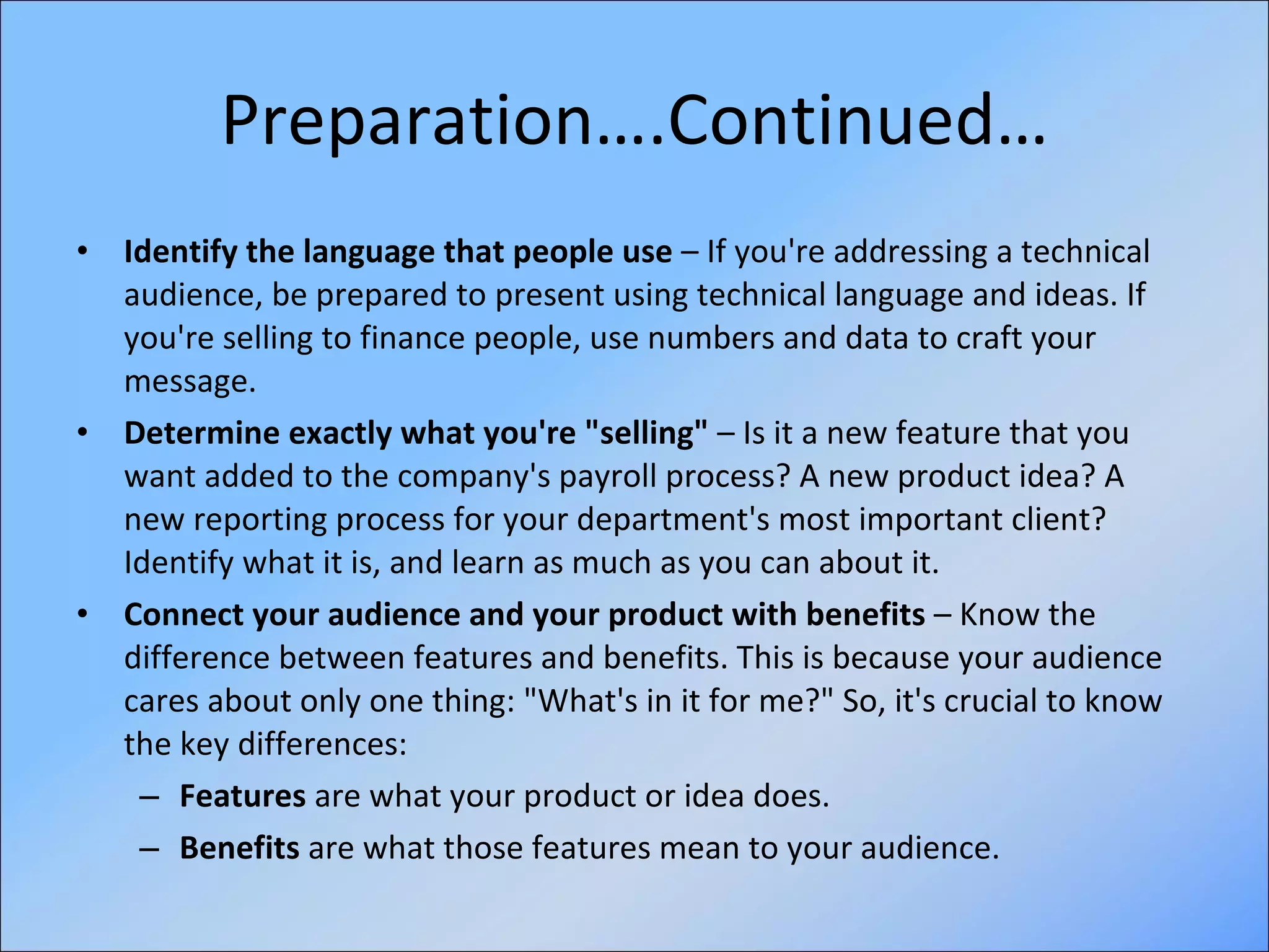 Preparation….Continued… Identify the language that people use  – If you're addressing a technical audience, be prepared to present using technical language and ideas. If you're selling to finance people, use numbers and data to craft your message. Determine exactly what you're "selling"  – Is it a new feature that you want added to the company's payroll process? A new product idea? A new reporting process for your department's most important client? Identify what it is, and learn as much as you can about it. Connect your audience and your product with benefits  – Know the difference between features and benefits. This is because your audience cares about only one thing: "What's in it for me?" So, it's crucial to know the key differences:  Features  are what your product or idea does.  Benefits  are what those features mean to your audience.  