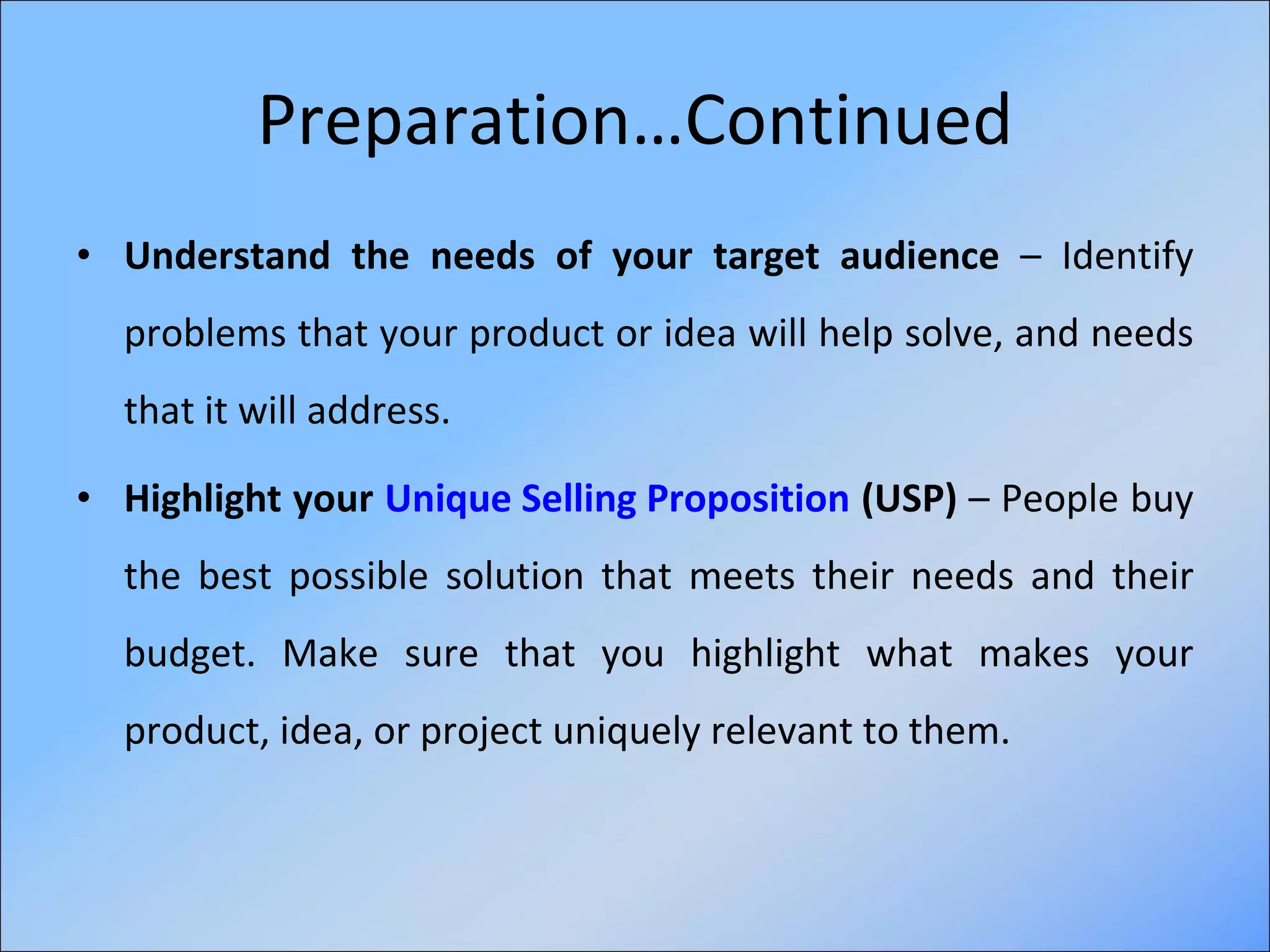 Preparation…Continued Understand the needs of your target audience  – Identify problems that your product or idea will help solve, and needs that it will address.  Highlight your  Unique Selling Proposition  (USP)  – People buy the best possible solution that meets their needs and their budget. Make sure that you highlight what makes your product, idea, or project uniquely relevant to them. 