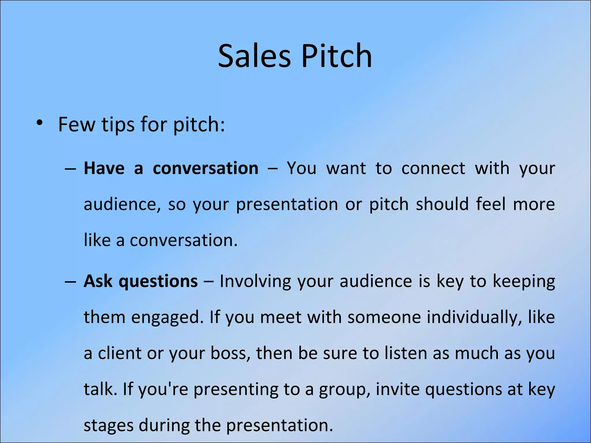 Sales Pitch Few tips for pitch:   Have a conversation  – You want to connect with your audience, so your presentation or pitch should feel more like a conversation. Ask questions  – Involving your audience is key to keeping them engaged. If you meet with someone individually, like a client or your boss, then be sure to listen as much as you talk. If you're presenting to a group, invite questions at key stages during the presentation.  