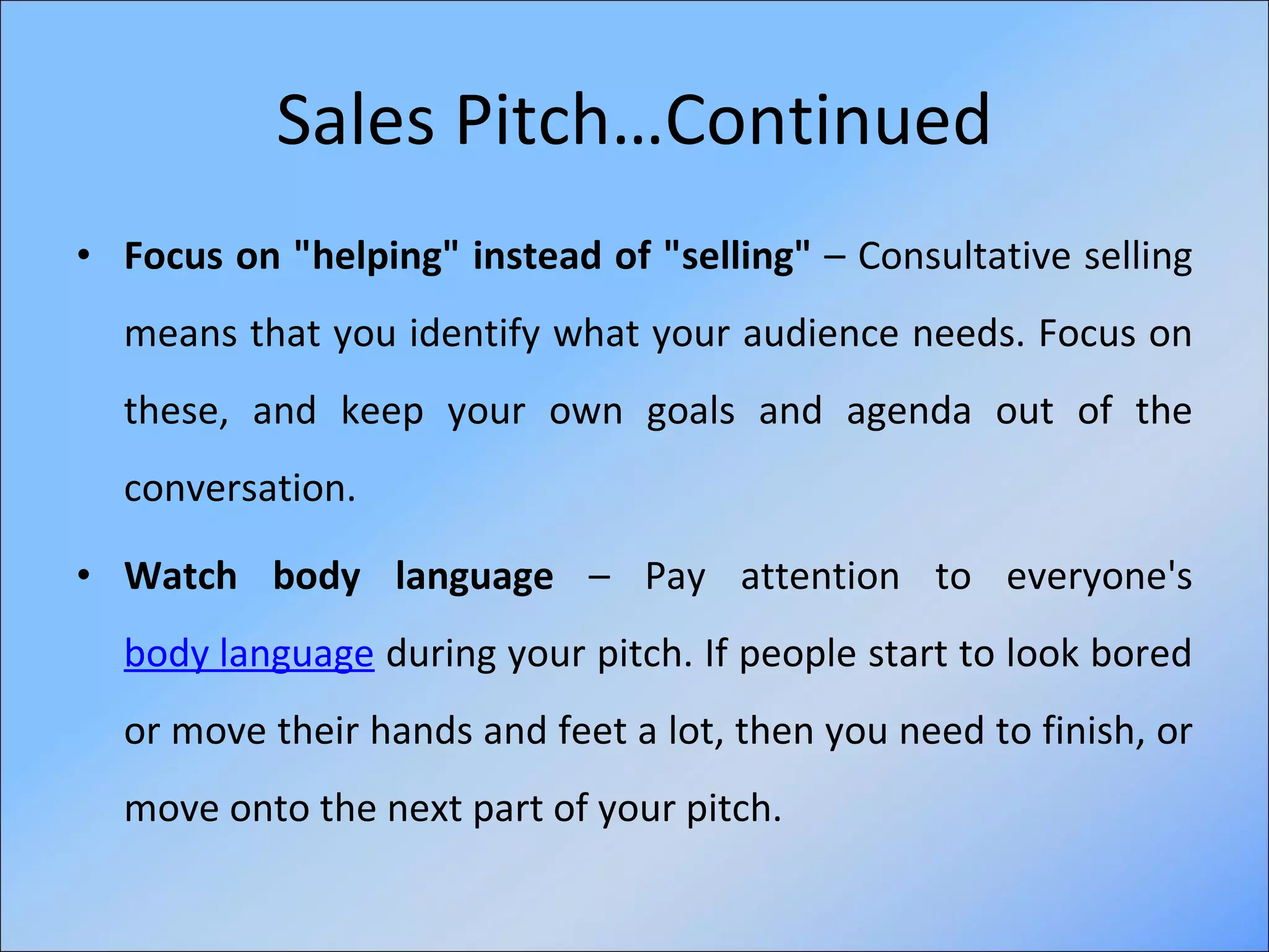 Sales Pitch…Continued Focus on "helping" instead of "selling"  – Consultative selling means that you identify what your audience needs. Focus on these, and keep your own goals and agenda out of the conversation. Watch body language  – Pay attention to everyone's  body language  during your pitch. If people start to look bored or move their hands and feet a lot, then you need to finish, or move onto the next part of your pitch. 