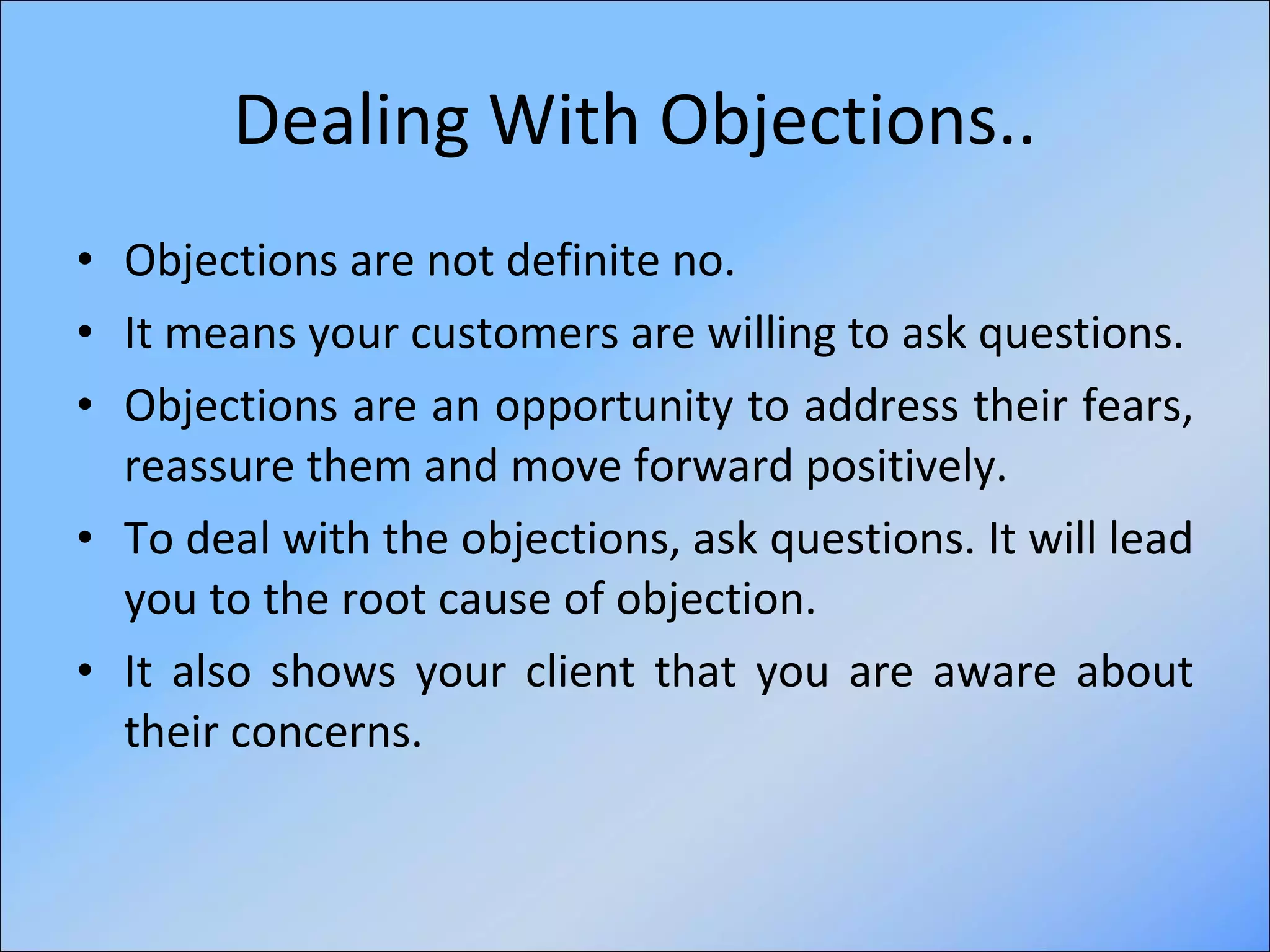 Dealing With Objections.. Objections are not definite no. It means your customers are willing to ask questions. Objections are an opportunity to address their fears, reassure them and move forward positively. To deal with the objections, ask questions. It will lead you to the root cause of objection. It also shows your client that you are aware about their concerns. 
