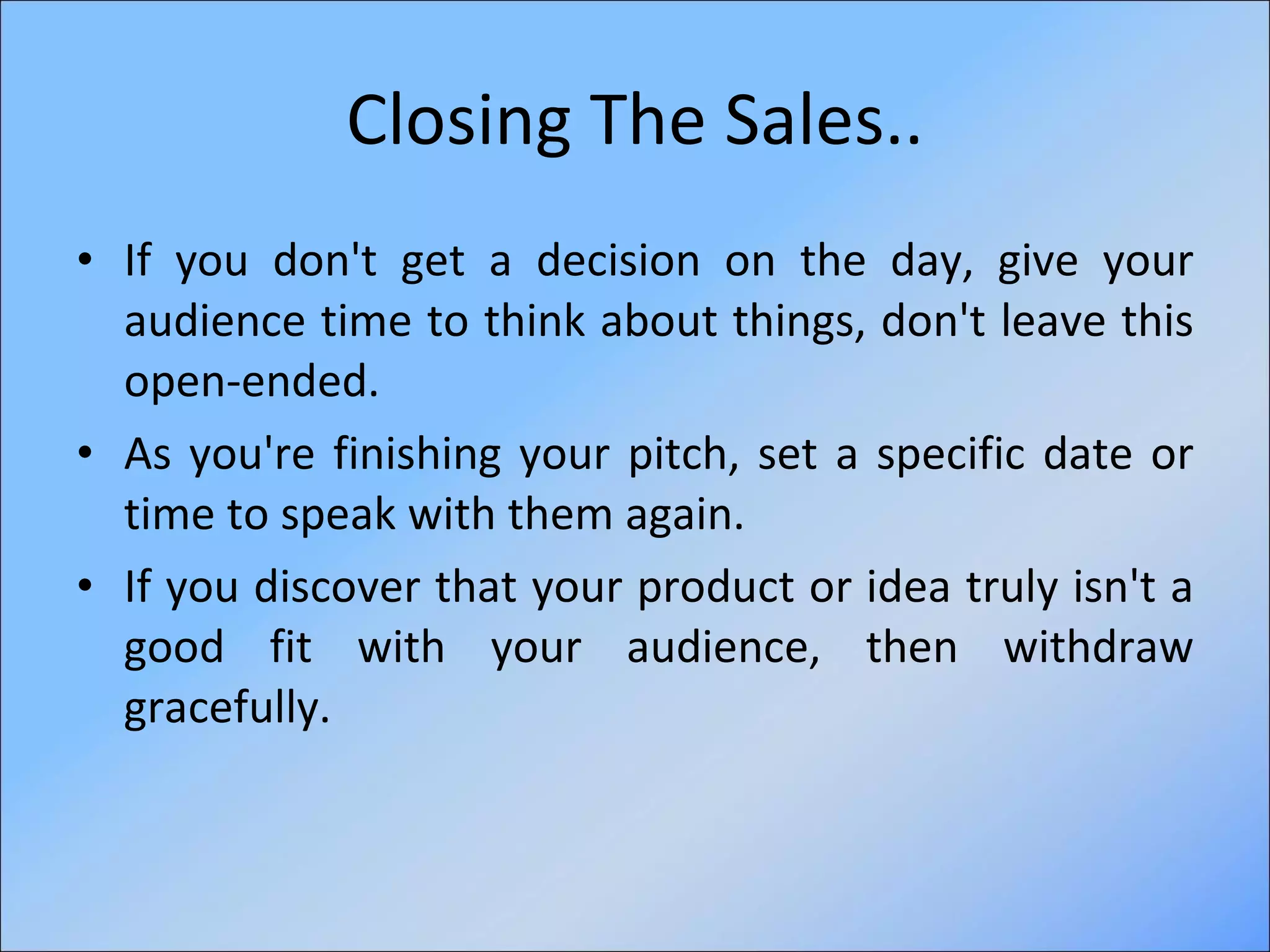 Closing The Sales.. If you don't get a decision on the day, give your audience time to think about things, don't leave this open-ended.  As you're finishing your pitch, set a specific date or time to speak with them again. If you discover that your product or idea truly isn't a good fit with your audience, then withdraw gracefully.  