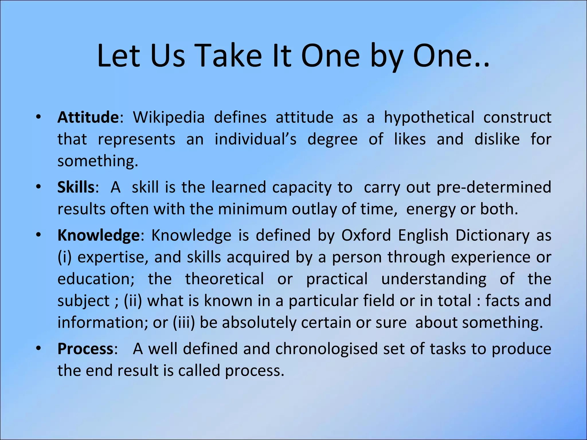 Let Us Take It One by One.. Attitude : Wikipedia defines attitude as a hypothetical construct that represents an individual’s degree of likes and dislike for something.   Skills :  A  skill is the learned capacity to  carry out pre-determined results often with the minimum outlay of time,  energy or both. Knowledge : Knowledge is defined by Oxford English Dictionary as (i) expertise, and skills acquired by a person through experience or education; the theoretical or practical understanding of the subject ; (ii) what is known in a particular field or in total : facts and information; or (iii) be absolutely certain or sure  about something.  Process :  A well defined and chronologised set of tasks to produce the end result is called process. 