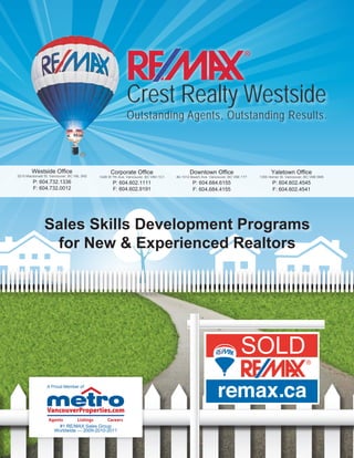 SOLD
Westside Office
3215 Macdonald St. Vancouver, BC V6L 2N2
P: 604.732.1336
F: 604.732.0012
Corporate Office
1428 W 7th Ave. Vancouver, BC V6H 1C1
P: 604.602.1111
F: 604.602.9191
Downtown Office
#2-1012 Beach Ave. Vancouver, BC V6E 1T7
P: 604.684.6155
F: 604.684.4155
Yaletown Office
1355 Homer St. Vancouver, BC V6B 5M9
P: 604.602.4545
F: 604.602.4541
Crest Realty Westside
Outstanding Agents, Outstanding Results.
Sales Skills Development Programs
for New & Experienced Realtors
A Proud Member of:
#1 RE/MAX Sales Group
Worldwide — 2009-2010-2011
 
