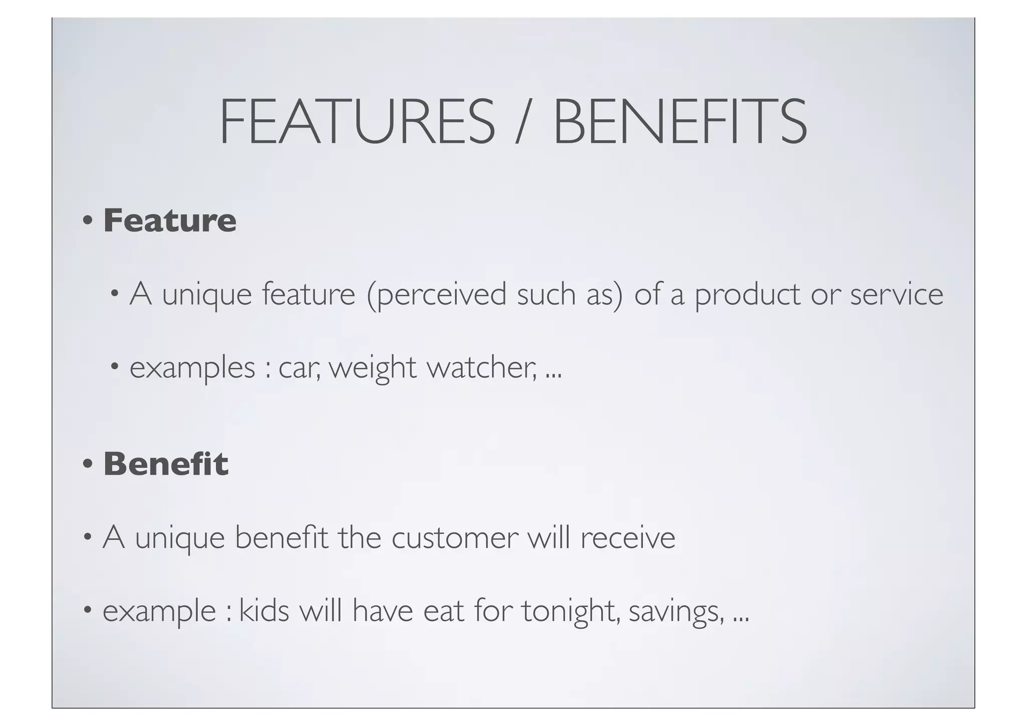 FEATURES / BENEFITS
• Feature

 •A   unique feature (perceived such as) of a product or service

 • examples    : car, weight watcher, ...

• Beneﬁt

•A   unique beneﬁt the customer will receive

• example   : kids will have eat for tonight, savings, ...
 