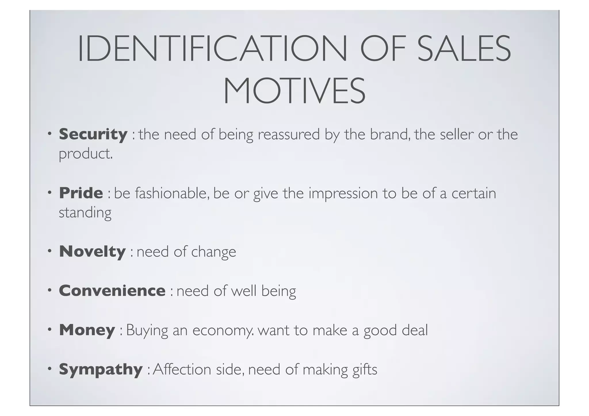 IDENTIFICATION OF SALES
              MOTIVES
•   Security : the need of being reassured by the brand, the seller or the
    product.

•   Pride : be fashionable, be or give the impression to be of a certain
    standing

•   Novelty : need of change

•   Convenience : need of well being

•   Money : Buying an economy. want to make a good deal

•   Sympathy : Affection side, need of making gifts
 