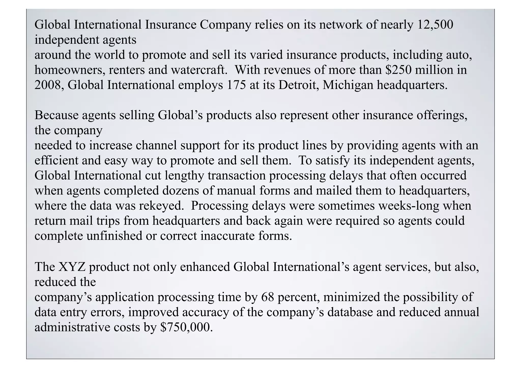 Global International Insurance Company relies on its network of nearly 12,500
independent agents
around the world to promote and sell its varied insurance products, including auto,
homeowners, renters and watercraft. With revenues of more than $250 million in
2008, Global International employs 175 at its Detroit, Michigan headquarters.

Because agents selling Global’s products also represent other insurance offerings,
the company
needed to increase channel support for its product lines by providing agents with an
efficient and easy way to promote and sell them. To satisfy its independent agents,
Global International cut lengthy transaction processing delays that often occurred
when agents completed dozens of manual forms and mailed them to headquarters,
where the data was rekeyed. Processing delays were sometimes weeks-long when
return mail trips from headquarters and back again were required so agents could
complete unfinished or correct inaccurate forms.

The XYZ product not only enhanced Global International’s agent services, but also,
reduced the
company’s application processing time by 68 percent, minimized the possibility of
data entry errors, improved accuracy of the company’s database and reduced annual
administrative costs by $750,000.
 