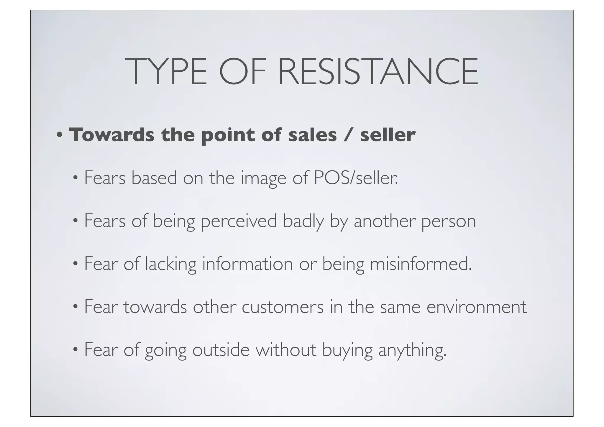 TYPE OF RESISTANCE
• Towards     the point of sales / seller

 • Fears   based on the image of POS/seller.

 • Fears   of being perceived badly by another person

 • Fear   of lacking information or being misinformed.

 • Fear   towards other customers in the same environment

 • Fear   of going outside without buying anything.
 