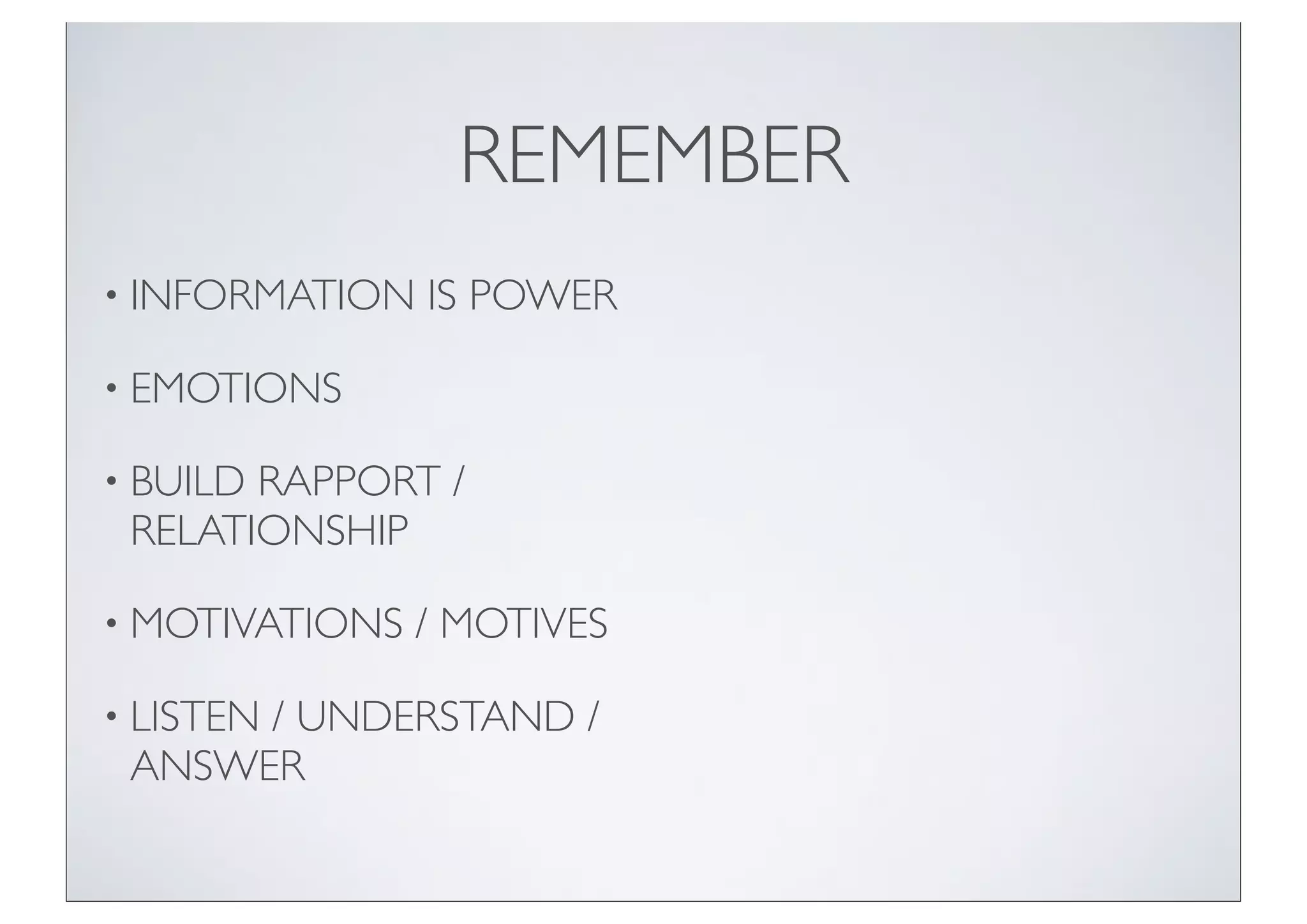 REMEMBER
• INFORMATION   IS POWER

• EMOTIONS

• BUILDRAPPORT /
 RELATIONSHIP

• MOTIVATIONS   / MOTIVES

• LISTEN
      / UNDERSTAND /
 ANSWER
 