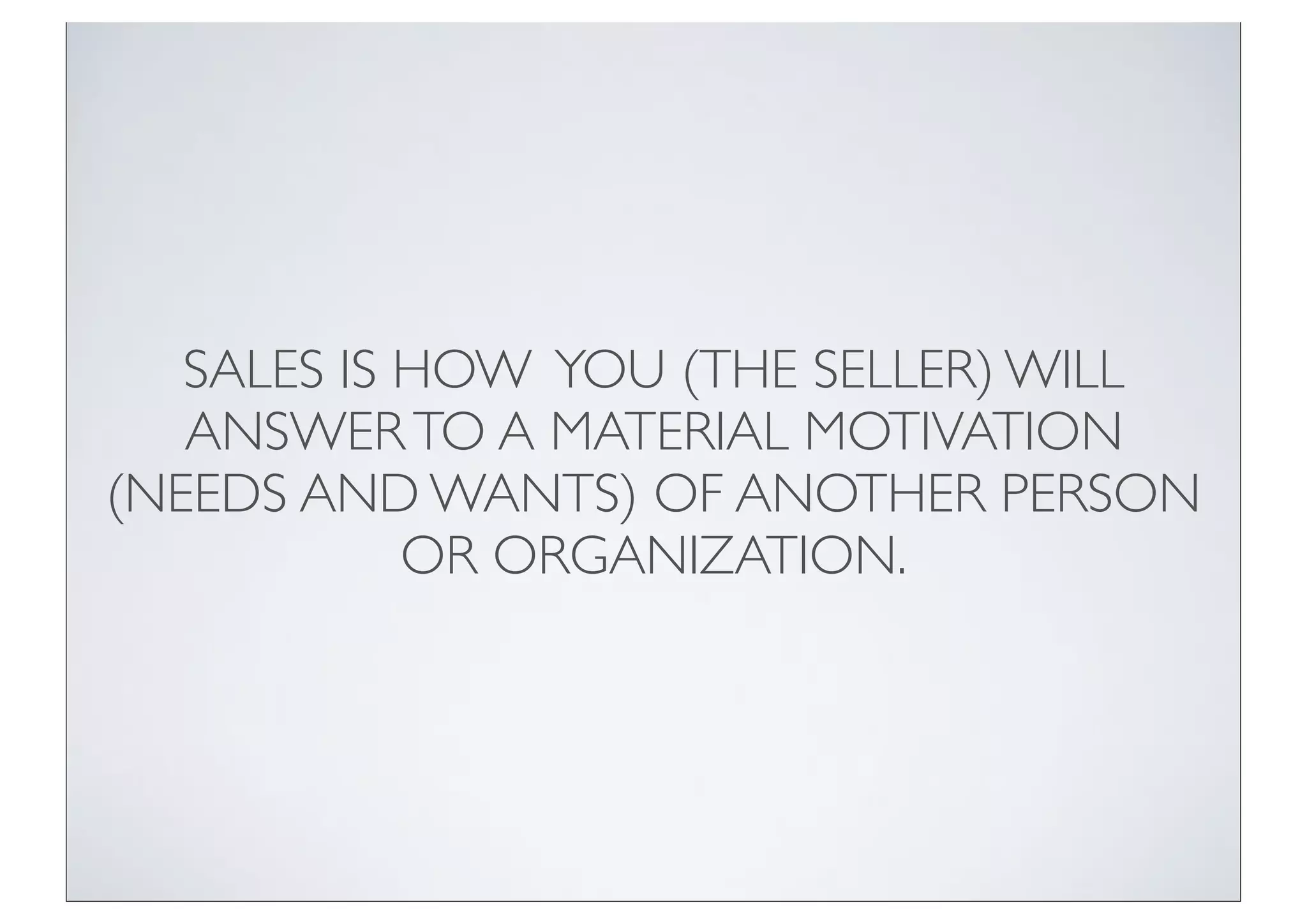 SALES IS HOW YOU (THE SELLER) WILL
   ANSWER TO A MATERIAL MOTIVATION
(NEEDS AND WANTS) OF ANOTHER PERSON
            OR ORGANIZATION.
 