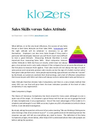 Sales Skills versus Sales Attitude
Iain Swanston – June 10 2014, www.klozers.com
What defines, or at the very least influences, the success of any Sales
Person is their Sales Attitude not their Sales Skills. Salespeople with
the right attitude will do whatever is necessary to up skill
themselves. Employers can also train Sales People if they need a
particular skill developed, however you will find it much more difficult
to train a good Attitude. Measuring Attitude therefore is more
important than measuring Sales Skills. Most companies measure
neither Attitude or Skills but focus on results, which does not always
give a true picture and is only really relevant if the company has an accurate Benchmark in
the first place to measure them against. Poor sales results are not always the sign of a poor
sales person and conversely positive sales results can be the sign of a bullish market rather
than great sales performance. Sales people representing a great Brand can often be “carried”
by the Brand, as customers overlook their shortcomings, and a lack of effective competition
that leaves buyers with little real choice will always nurture substandard sales performance.
Sales Attitude therefore dictates Sales Competency and there is a very simple method that
every CEO can use that will give them the best indication possible of the level of sales
competency in any organization.
Sales Competency Stages
The theory of Conscious Competency has been around for many years although no one is
quite sure of the origin. It is however a great litmus test that we can use to gauge the level
of Sales Competencies in any organization. One of the main advantages of this model is it’s
simplicity and although it’s not 100% accurate, it gives any CEO a foundation on which to base
further, more detailed investigation.
By simply asking the question at the end of any sales meeting “We are thinking of doing some
sales training is that of any interest to you?” in a very gentle and non threatening manner the
response you get, will tell you everything you need to know. The definition of the Sales
Competency stages, shown below, often helps CEO’s understand where their sales people are
before asking the question.
 