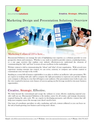 C reativ e. Strate gic. Eff ectiv e.



 Marketing Design and Presentation Solutions Overview




   Marketing Collateral 2.0 is here…
   Documented Solutions can manage the task of highlighting your expertise as a solutions provider to your
   prospective clients and customers. Whether a case study is needed to provide context, a marketing feature,
   or a one page overview that explains your industry effectiveness—we understand the elements of
   communicating the ‘why’ and ‘how’ in terms of your excellence in the marketplace.
   Website content is vital to communicating the ‘whom’ and ‘what’ of your organization. With several years
   experience turning concepts into context, we can revise, reinvent, or compose new website content to
   communicate your message to the world.
   Standing in a room full of business stakeholders is no place to deliver an ineffective sales presentation. We
   are experts in working with sales staff to compose the right presentation to represent you and the solution
   your company is offering in a way that will impress your audience. Our presentation team works to give you
   the voice required to increase your chances of success—giving you the leverage needed to win more business
   opportunities.



   Creative. Strategic. Effective.
   We look beyond the conventional and escape the ordinary to create effective marketing material your
   sales staff can use. Documented Solutions is the turnkey source for all creative, and strategic documents
   required during the sales cycle. We are experts in developing persuasive and effective content that will
   help your company convey the message your client’s need to hear.
   Our team of consultants specializes in sales, marketing, and web, content collateral so you can focus on
   the task at hand—growing your business and serving more clients.




Em a il: sales @docum ent edsoluti onsi nc.com  We bs ite : www.docum ente dsolutionsinc.co m  P hone: 248.978.3657
 