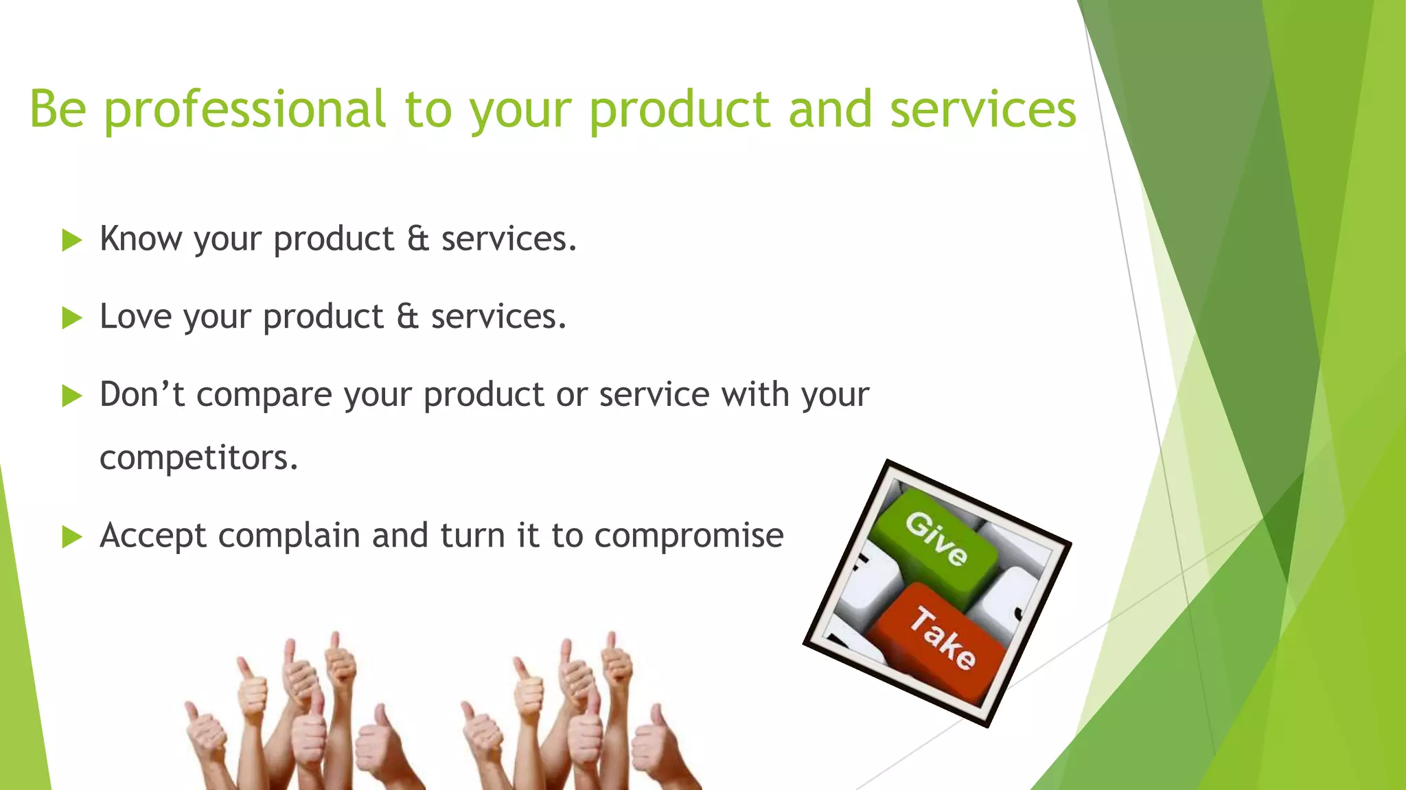 Be professional to your product and services


Know your product & services.



Love your product & services.



Don’t compare your product or service with your
competitors.



Accept complain and turn it to compromise

 