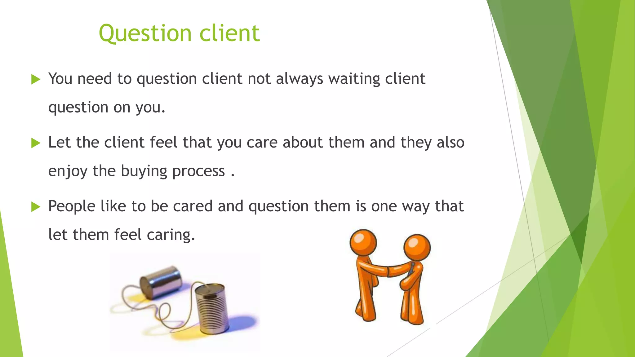 Question client


You need to question client not always waiting client
question on you.



Let the client feel that you care about them and they also
enjoy the buying process .



People like to be cared and question them is one way that

let them feel caring.

 
