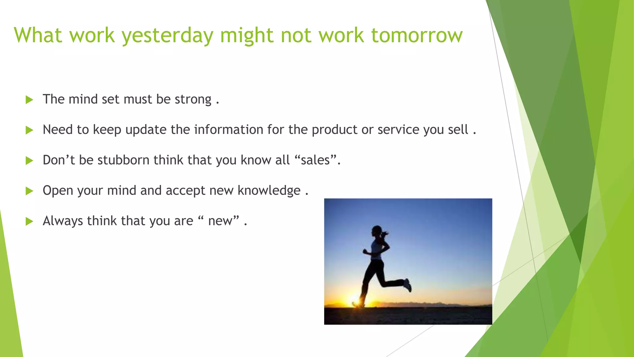What work yesterday might not work tomorrow


The mind set must be strong .



Need to keep update the information for the product or service you sell .



Don’t be stubborn think that you know all “sales”.



Open your mind and accept new knowledge .



Always think that you are “ new” .

 