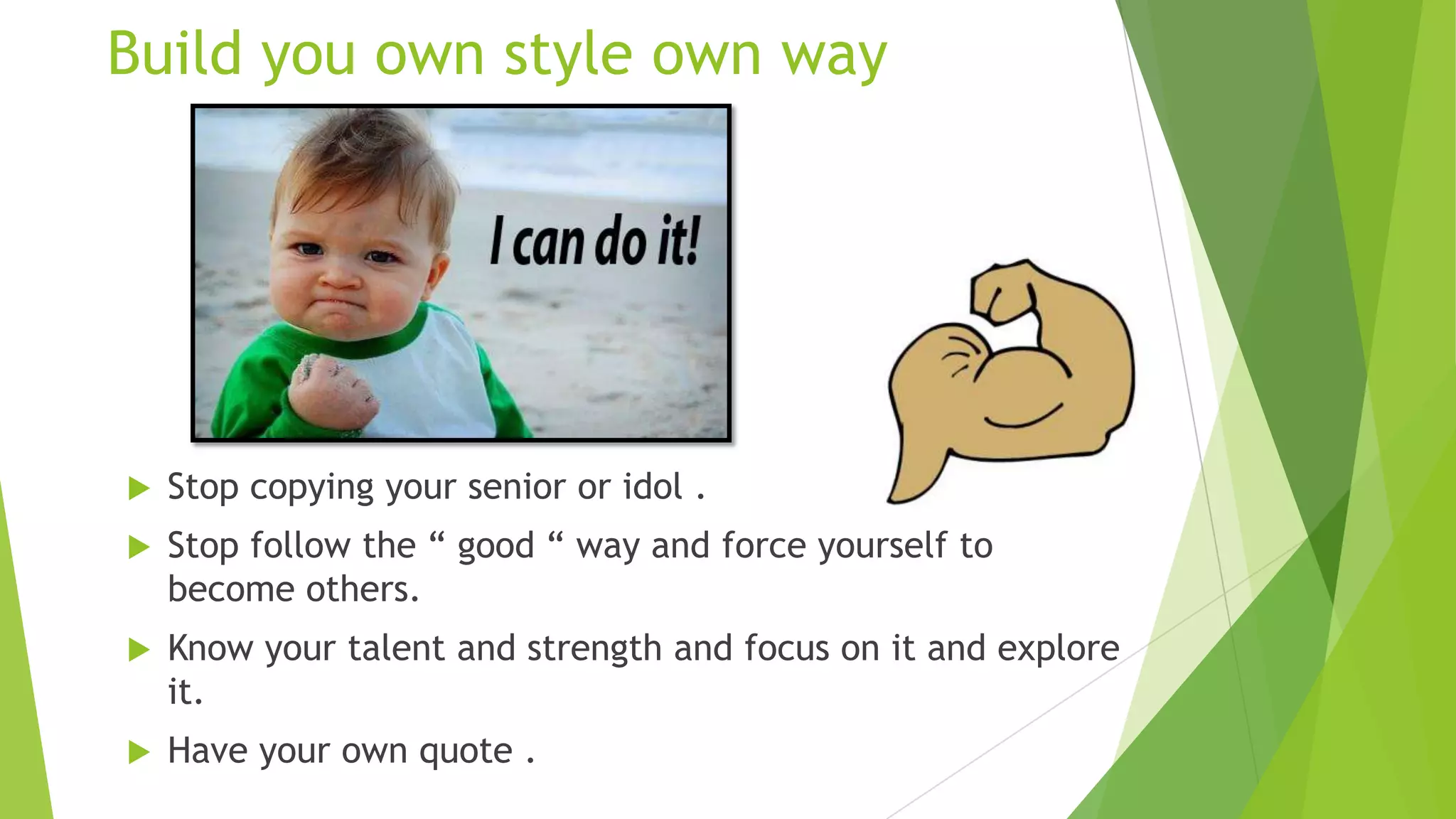 Build you own style own way



Stop copying your senior or idol .



Stop follow the “ good “ way and force yourself to
become others.



Know your talent and strength and focus on it and explore
it.



Have your own quote .

 