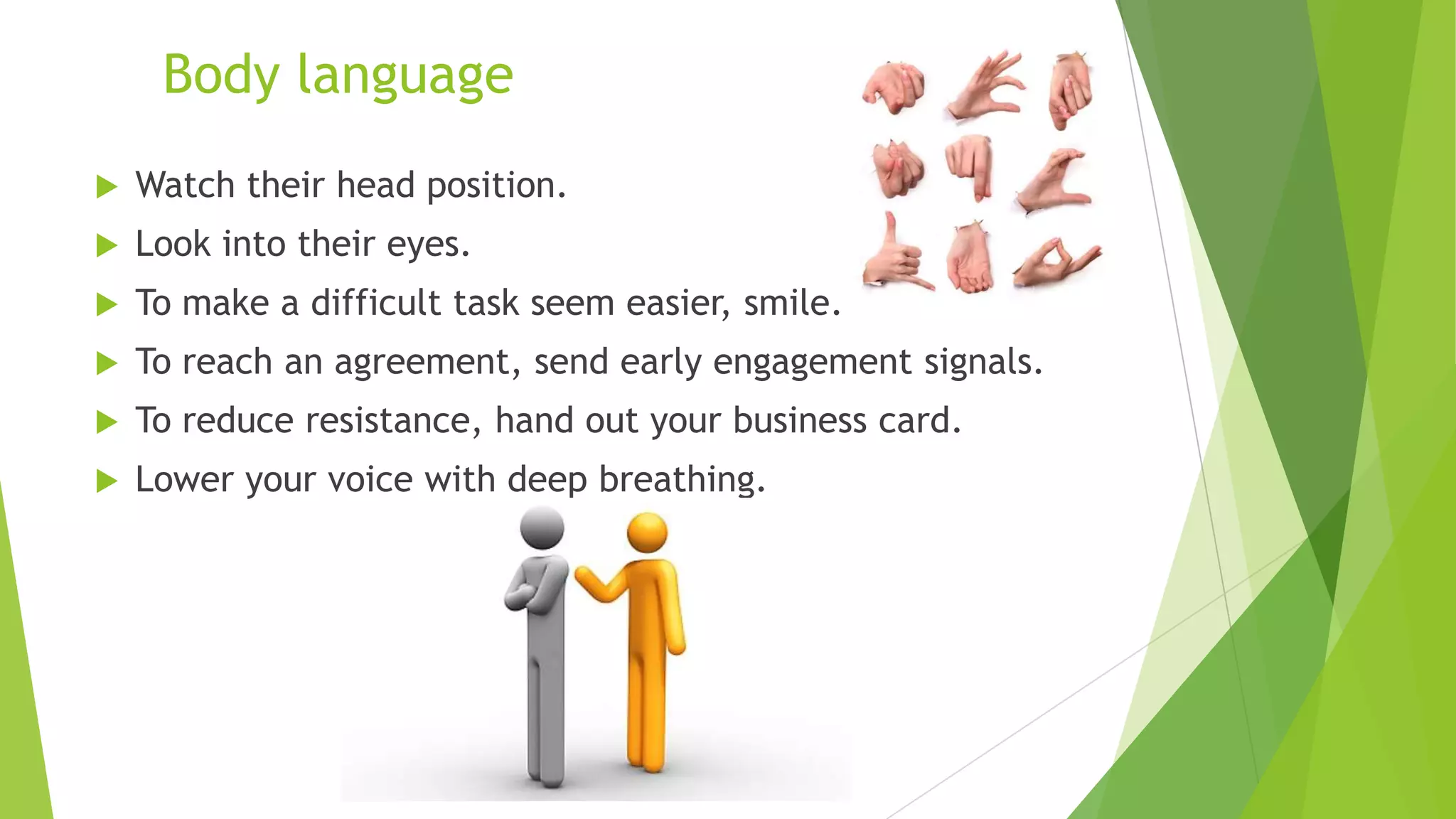 Body language


Watch their head position.



Look into their eyes.



To make a difficult task seem easier, smile.



To reach an agreement, send early engagement signals.



To reduce resistance, hand out your business card.



Lower your voice with deep breathing.

 