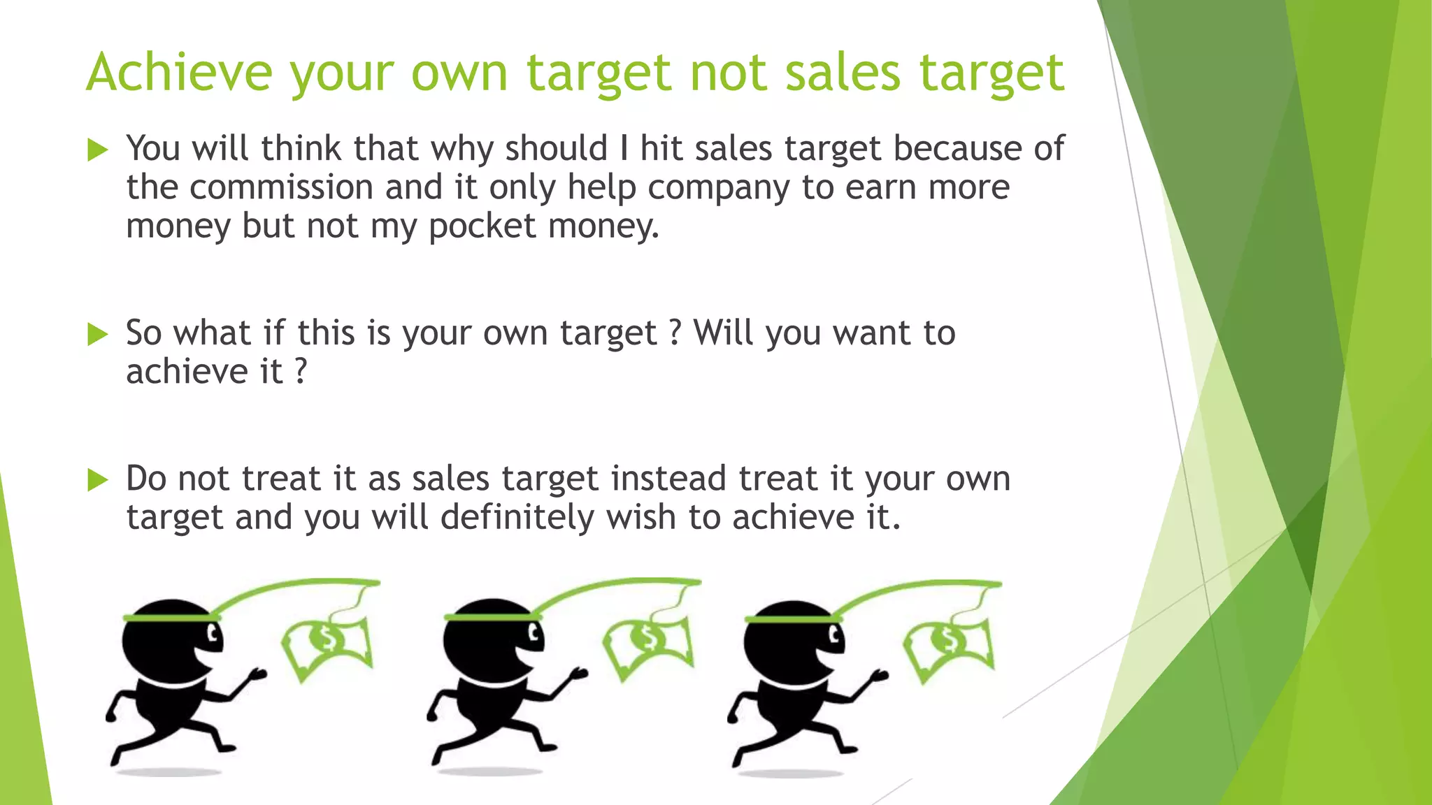 Achieve your own target not sales target


You will think that why should I hit sales target because of
the commission and it only help company to earn more
money but not my pocket money.



So what if this is your own target ? Will you want to
achieve it ?



Do not treat it as sales target instead treat it your own
target and you will definitely wish to achieve it.

 