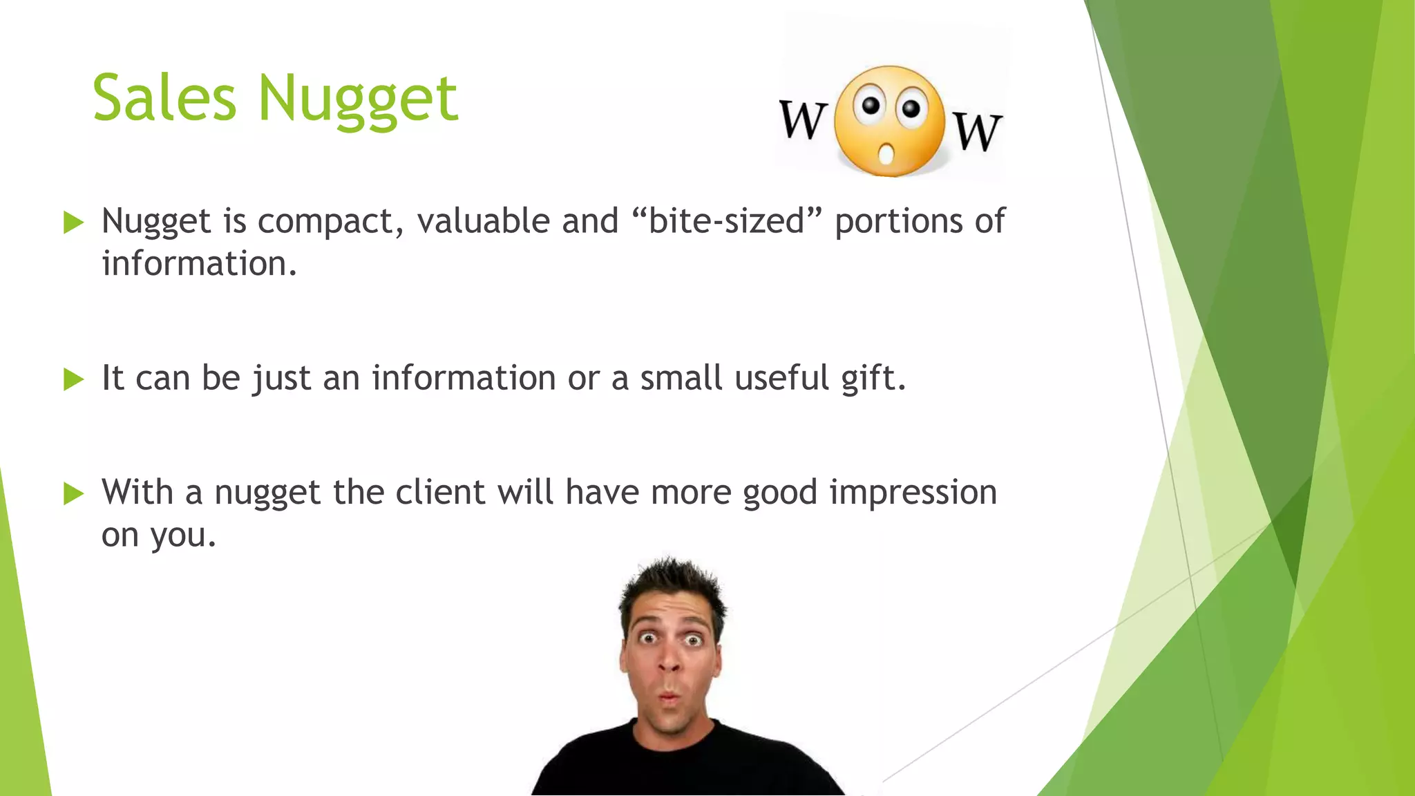 Sales Nugget


Nugget is compact, valuable and “bite-sized” portions of
information.



It can be just an information or a small useful gift.



With a nugget the client will have more good impression
on you.

 