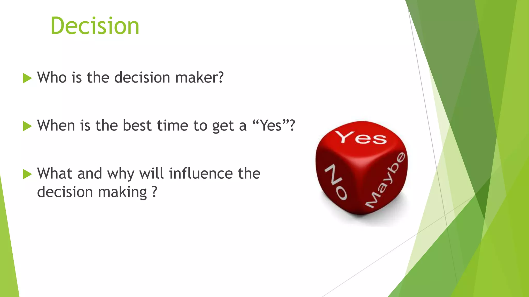 Decision


Who is the decision maker?



When is the best time to get a “Yes”?



What and why will influence the
decision making ?

 