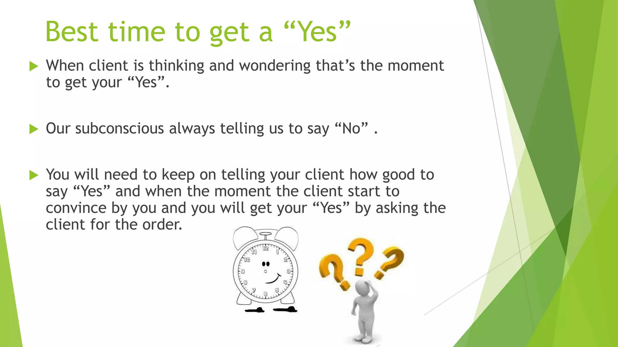 Best time to get a “Yes”


When client is thinking and wondering that’s the moment
to get your “Yes”.



Our subconscious always telling us to say “No” .



You will need to keep on telling your client how good to
say “Yes” and when the moment the client start to
convince by you and you will get your “Yes” by asking the
client for the order.

 