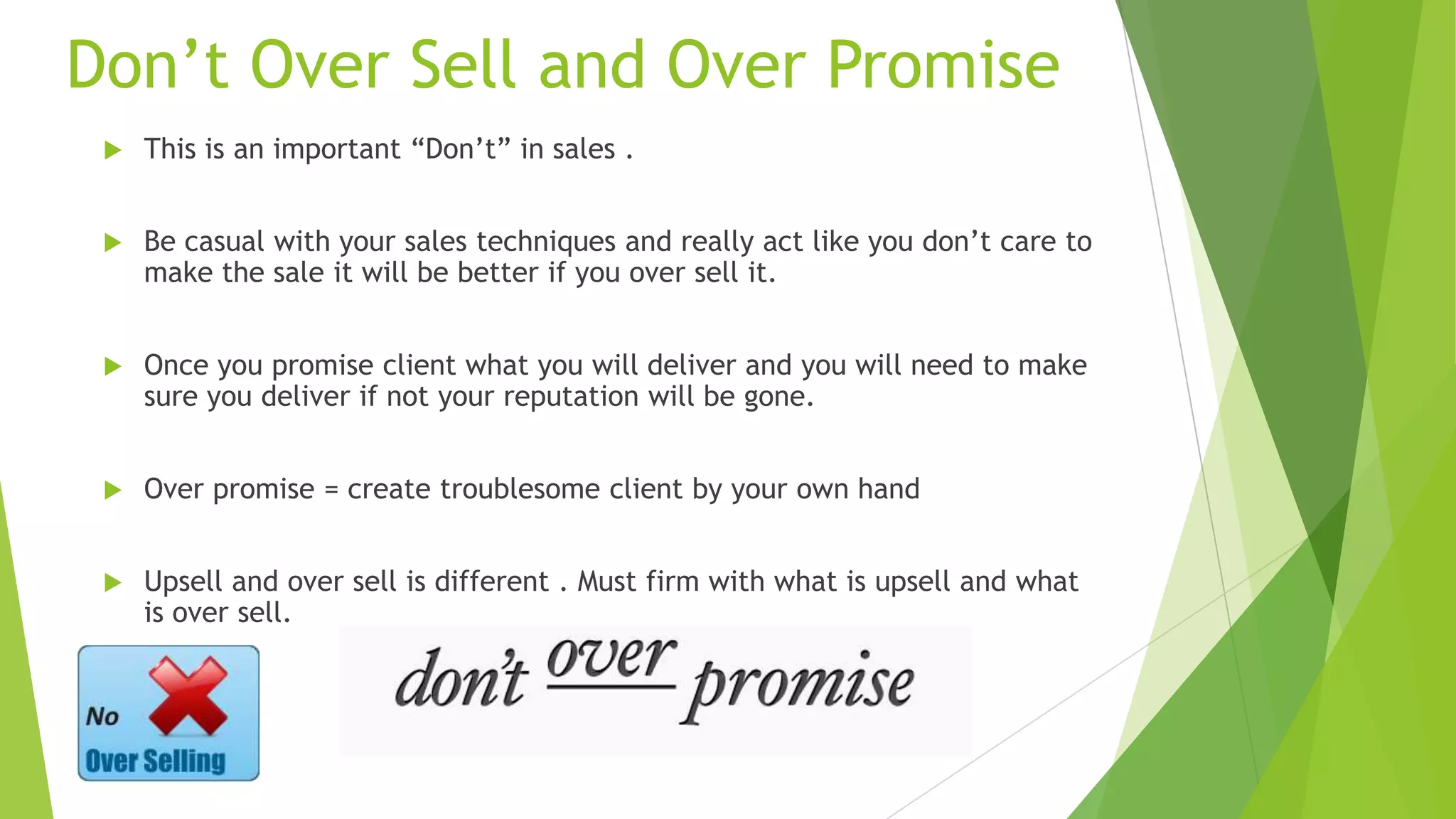 Don’t Over Sell and Over Promise


This is an important “Don’t” in sales .



Be casual with your sales techniques and really act like you don’t care to
make the sale it will be better if you over sell it.



Once you promise client what you will deliver and you will need to make
sure you deliver if not your reputation will be gone.



Over promise = create troublesome client by your own hand



Upsell and over sell is different . Must firm with what is upsell and what
is over sell.

 