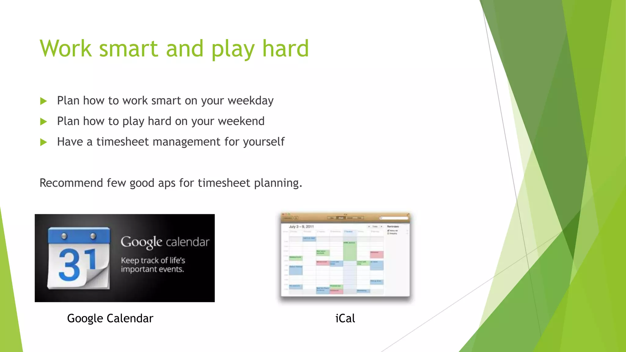 Work smart and play hard


Plan how to work smart on your weekday



Plan how to play hard on your weekend



Have a timesheet management for yourself

Recommend few good aps for timesheet planning.

Google Calendar

iCal

 