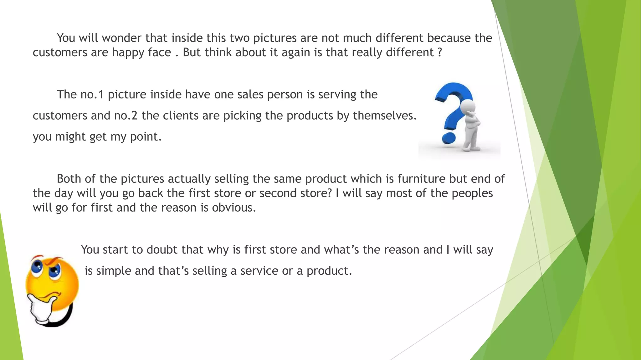 You will wonder that inside this two pictures are not much different because the
customers are happy face . But think about it again is that really different ?
The no.1 picture inside have one sales person is serving the
customers and no.2 the clients are picking the products by themselves. So now
you might get my point.
Both of the pictures actually selling the same product which is furniture but end of
the day will you go back the first store or second store? I will say most of the peoples
will go for first and the reason is obvious.
You start to doubt that why is first store and what’s the reason and I will say

is simple and that’s selling a service or a product.

 