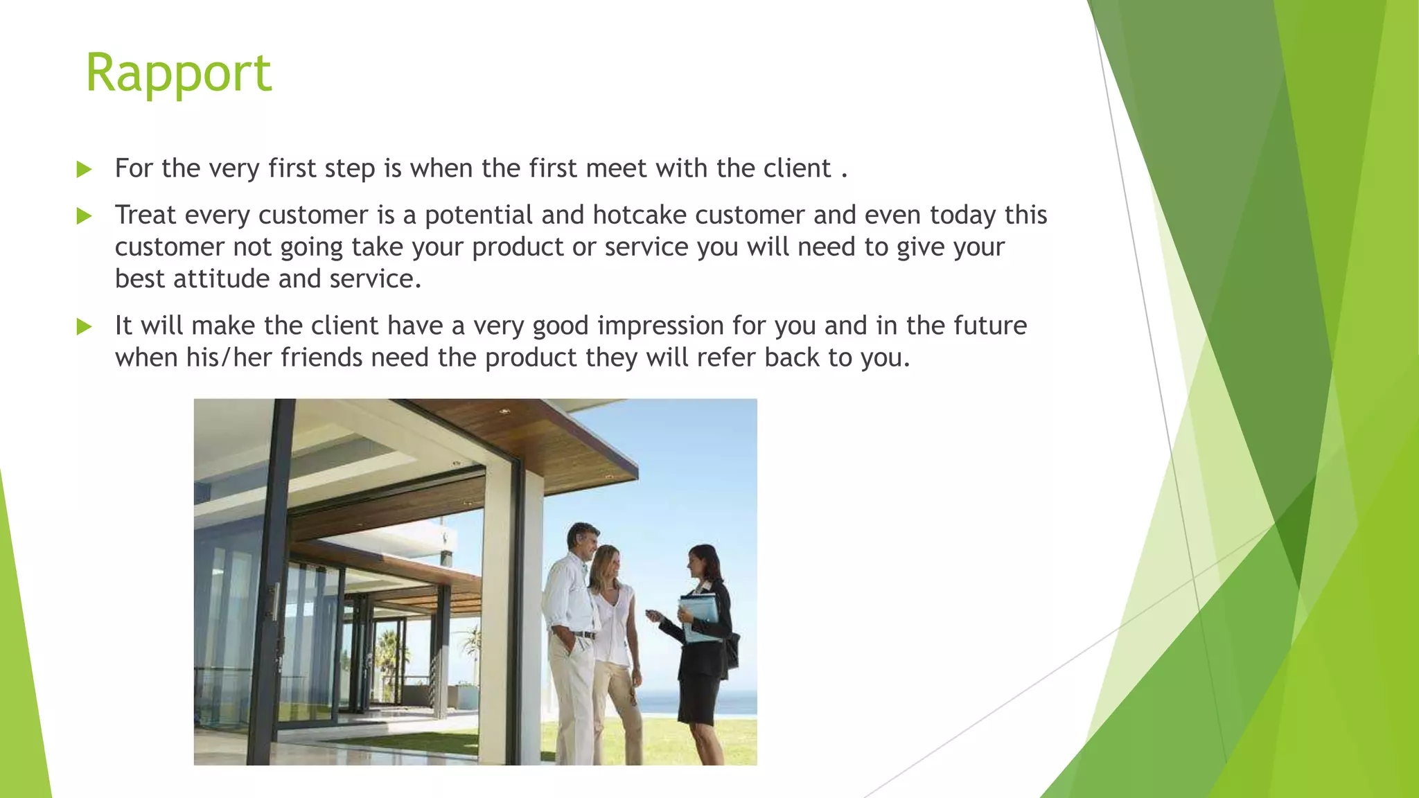 Rapport


For the very first step is when the first meet with the client .



Treat every customer is a potential and hotcake customer and even today this
customer not going take your product or service you will need to give your
best attitude and service.



It will make the client have a very good impression for you and in the future
when his/her friends need the product they will refer back to you.

 