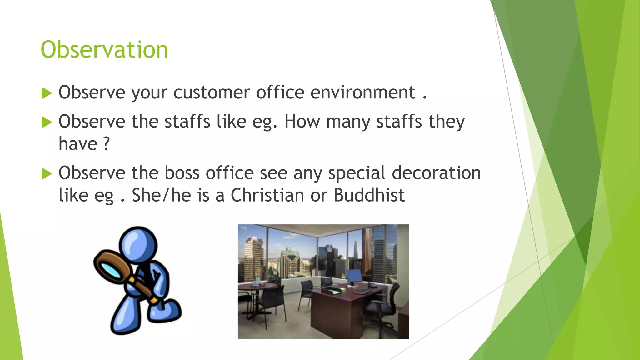 Observation


Observe your customer office environment .



Observe the staffs like eg. How many staffs they
have ?



Observe the boss office see any special decoration
like eg . She/he is a Christian or Buddhist

 