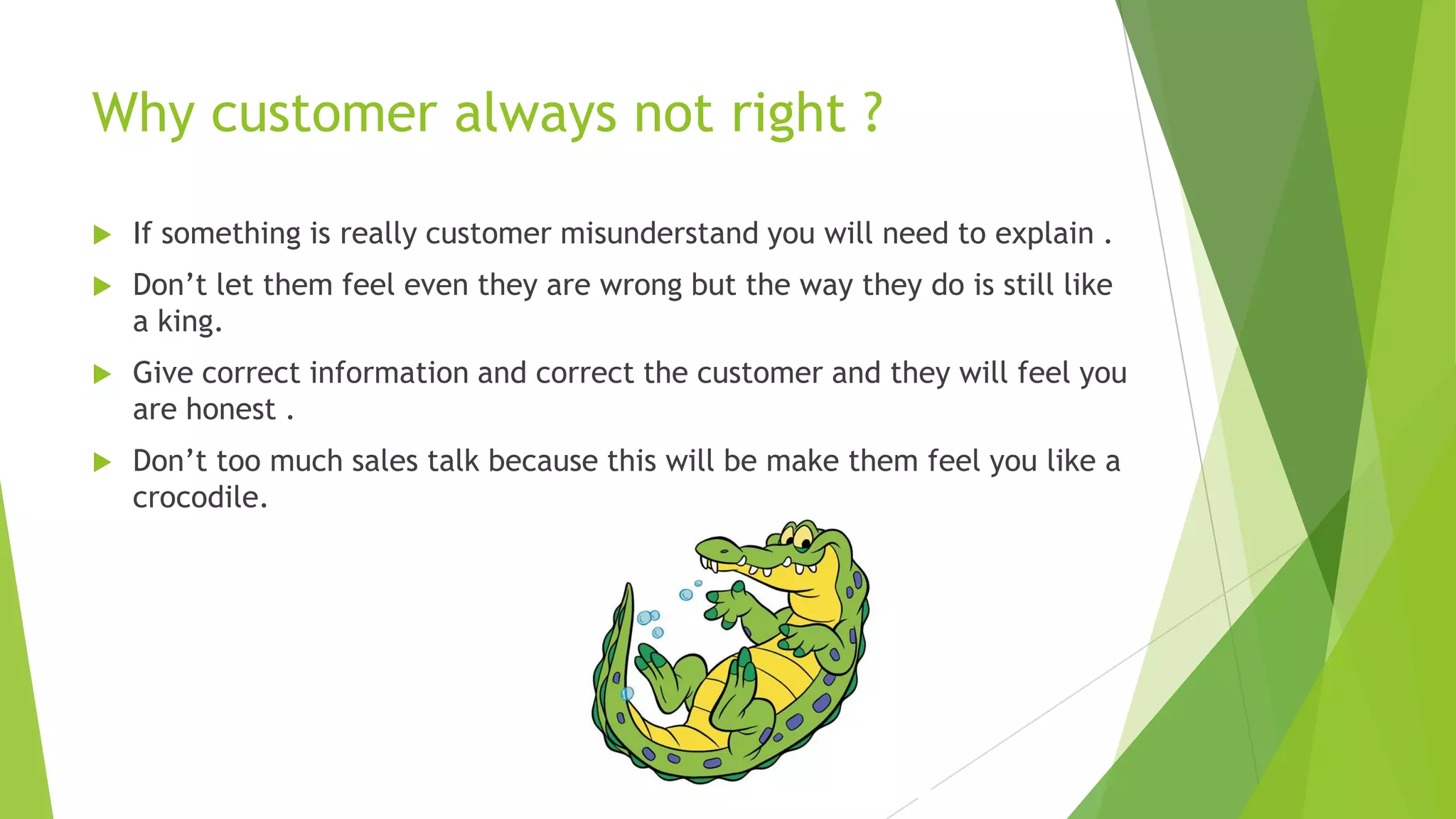 Why customer always not right ?


If something is really customer misunderstand you will need to explain .



Don’t let them feel even they are wrong but the way they do is still like
a king.



Give correct information and correct the customer and they will feel you
are honest .



Don’t too much sales talk because this will be make them feel you like a
crocodile.

 