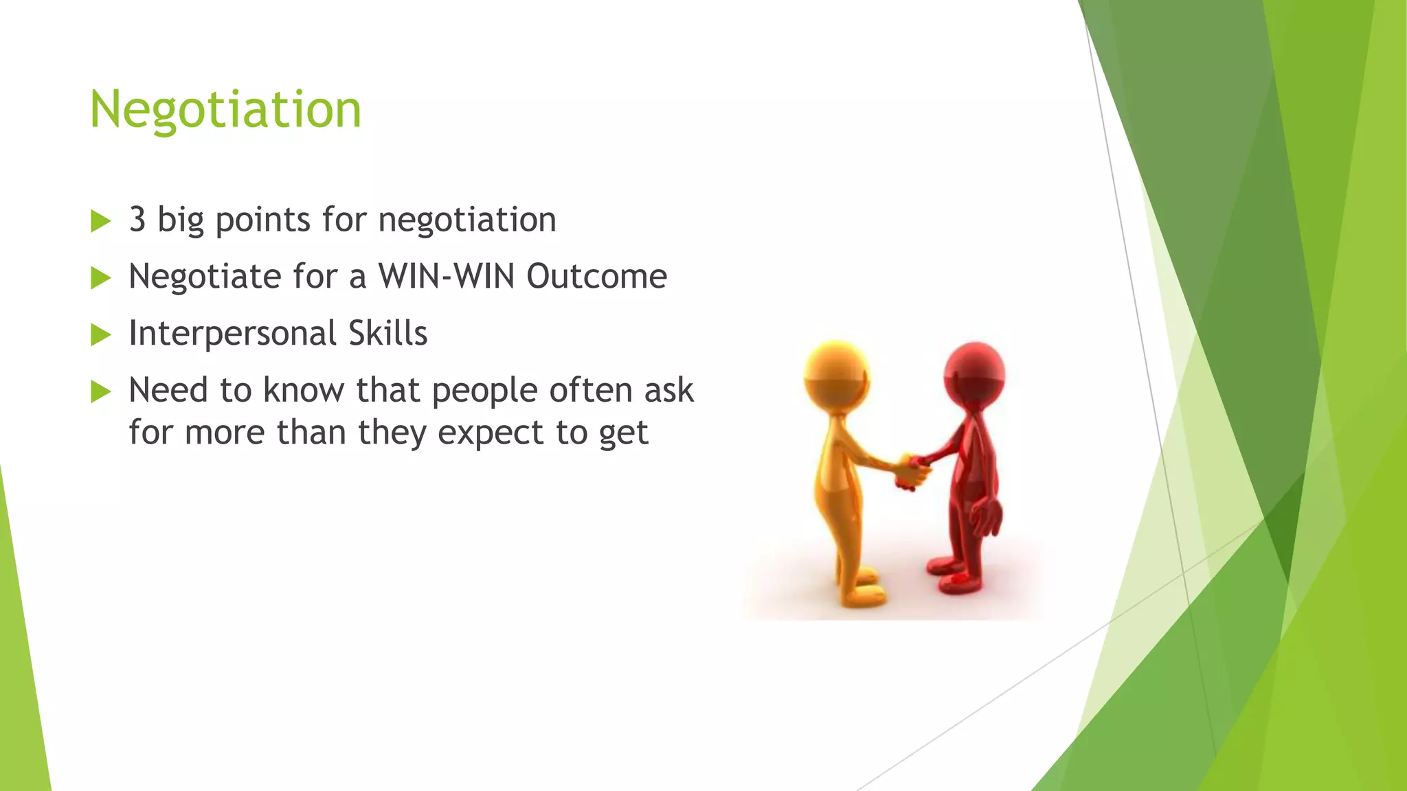 Negotiation


3 big points for negotiation



Negotiate for a WIN-WIN Outcome



Interpersonal Skills



Need to know that people often ask
for more than they expect to get

 