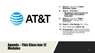 Agenda – This Class has 12
Modules
7. Step 5 – Study the Main Question
Types
8. Step 6 – Practice
• Questions and Answers to AT&T
Sales Consultant Interview
9. Step 7 – Ask the “Right Questions”
during your interview.
10. Step 8 – Get Ready for I Day.
11. Post Interview Follow Up
12. Conclusion – We’ll summarize
everything in this module and
conclude with some last minute
tips.
 