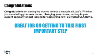 Congratulations
Congratulations on starting the journey towards a new job at Lowe's. Whether
you are starting your new career, changing your career, moving in your
current company or just looking for something new, CONGRATULATIONS.
GREAT JOB ON GETTING TO THIS FIRST
IMPORTANT STEP
2
 