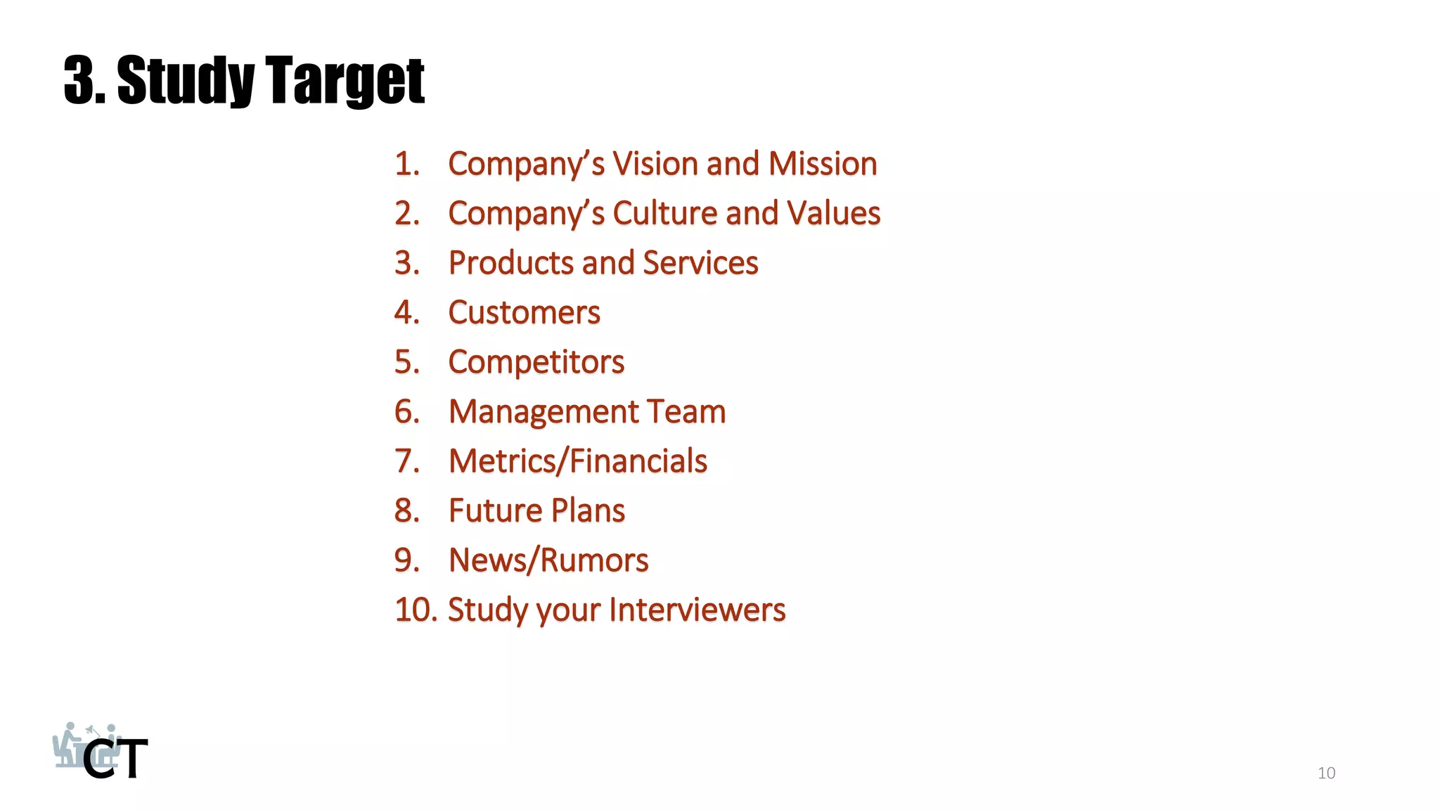 3. Study Target
1. Company’s Vision and Mission
2. Company’s Culture and Values
3. Products and Services
4. Customers
5. Competitors
6. Management Team
7. Metrics/Financials
8. Future Plans
9. News/Rumors
10. Study your Interviewers
10
 