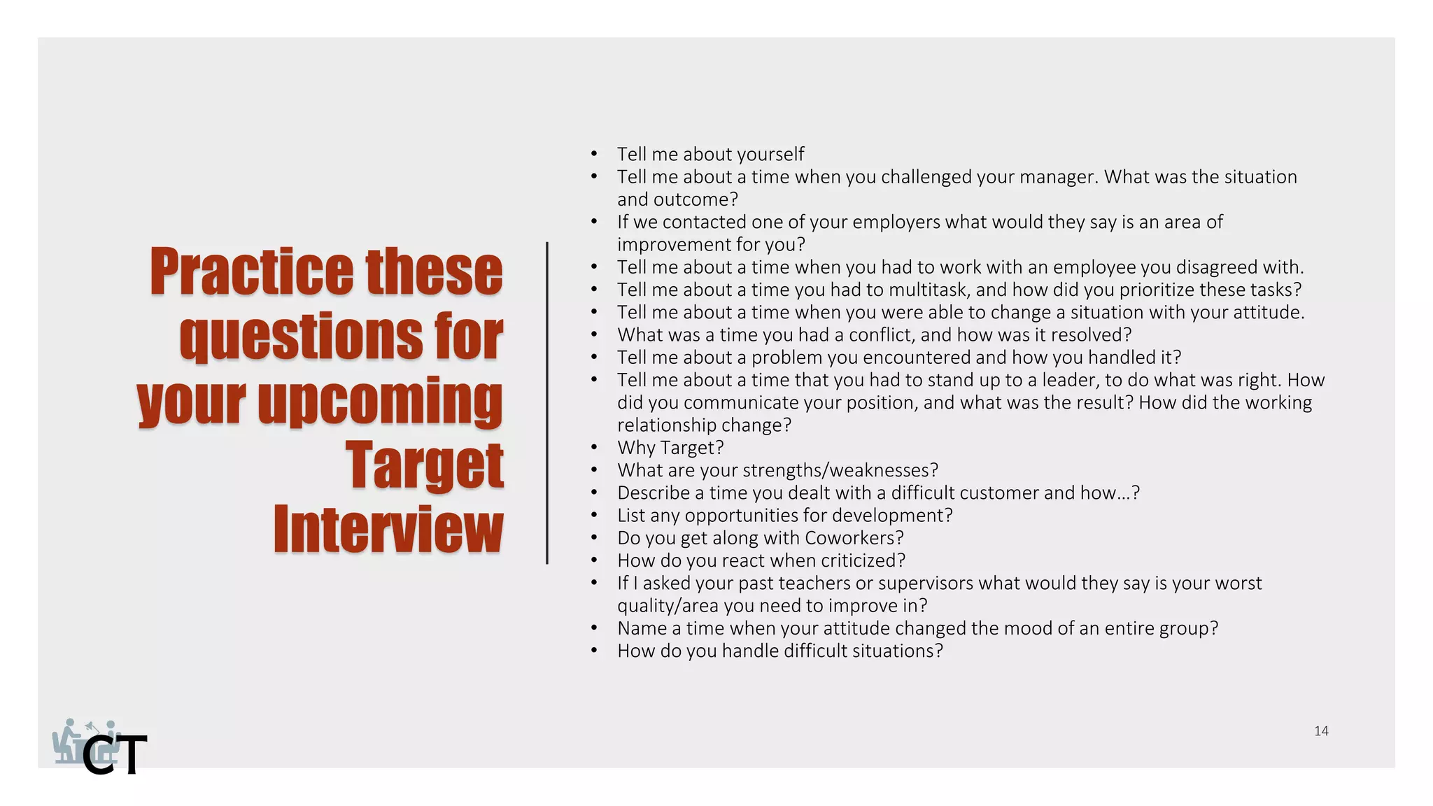 Practice these
questions for
your upcoming
Target
Interview
• Tell me about yourself
• Tell me about a time when you challenged your manager. What was the situation
and outcome?
• If we contacted one of your employers what would they say is an area of
improvement for you?
• Tell me about a time when you had to work with an employee you disagreed with.
• Tell me about a time you had to multitask, and how did you prioritize these tasks?
• Tell me about a time when you were able to change a situation with your attitude.
• What was a time you had a conflict, and how was it resolved?
• Tell me about a problem you encountered and how you handled it?
• Tell me about a time that you had to stand up to a leader, to do what was right. How
did you communicate your position, and what was the result? How did the working
relationship change?
• Why Target?
• What are your strengths/weaknesses?
• Describe a time you dealt with a difficult customer and how…?
• List any opportunities for development?
• Do you get along with Coworkers?
• How do you react when criticized?
• If I asked your past teachers or supervisors what would they say is your worst
quality/area you need to improve in?
• Name a time when your attitude changed the mood of an entire group?
• How do you handle difficult situations?
 