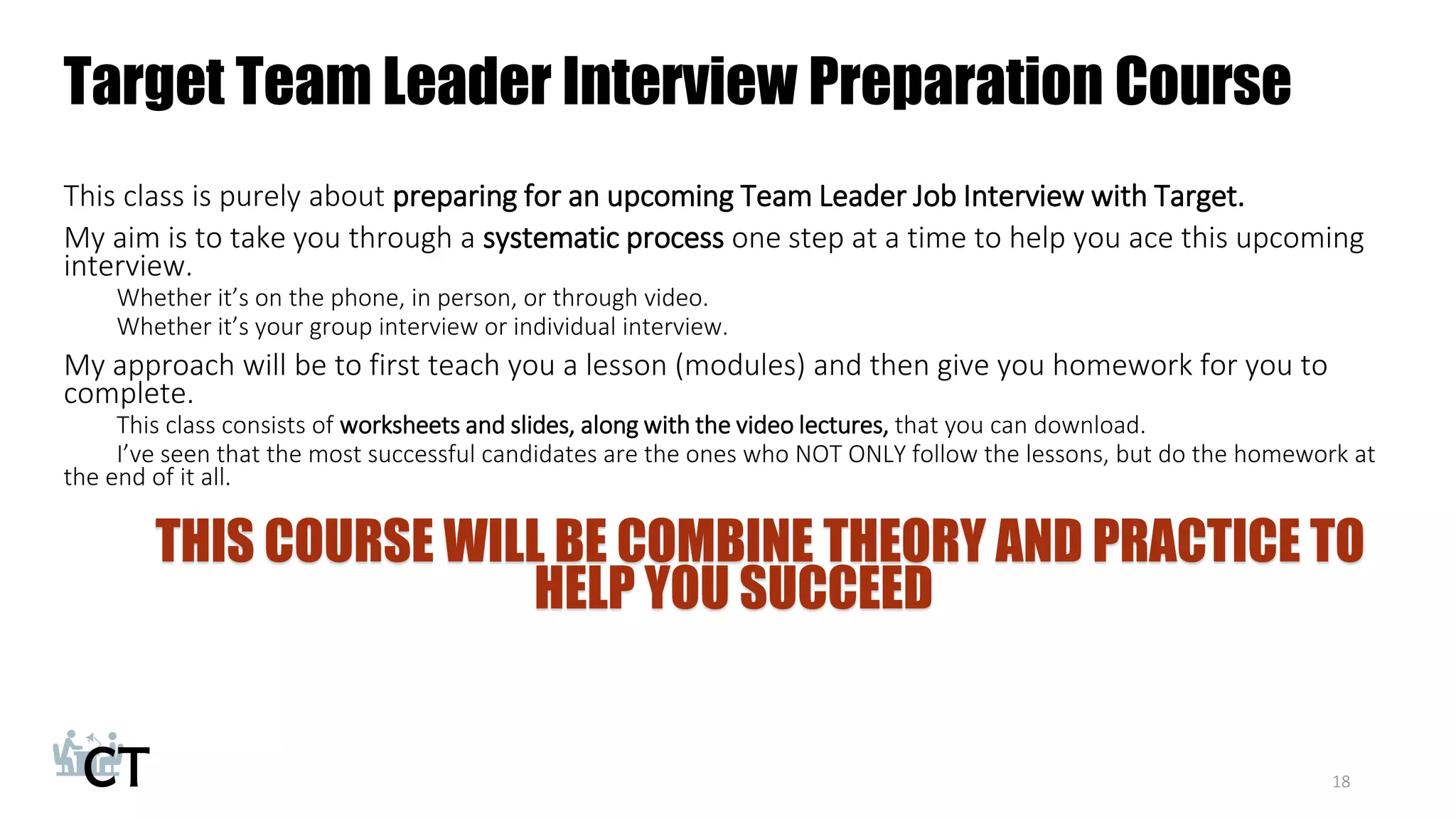 Target Team Leader Interview Preparation Course
This class is purely about preparing for an upcoming Team Leader Job Interview with Target.
My aim is to take you through a systematic process one step at a time to help you ace this upcoming
interview.
Whether it’s on the phone, in person, or through video.
Whether it’s your group interview or individual interview.
My approach will be to first teach you a lesson (modules) and then give you homework for you to
complete.
This class consists of worksheets and slides, along with the video lectures, that you can download.
I’ve seen that the most successful candidates are the ones who NOT ONLY follow the lessons, but do the homework at
the end of it all.
THIS COURSE WILL BE COMBINE THEORY AND PRACTICE TO
HELP YOU SUCCEED
18
 