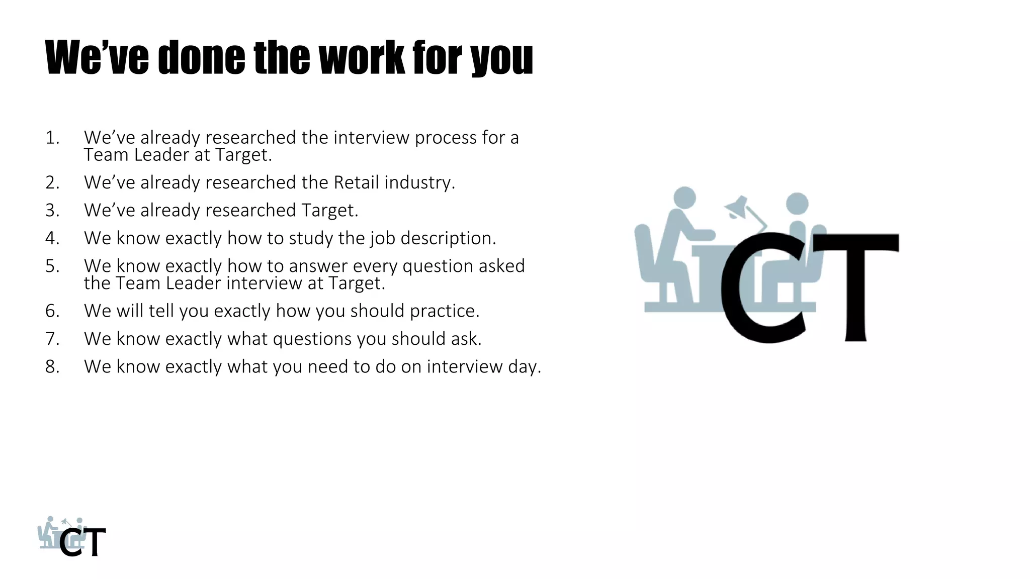 We’ve done the work for you
1. We’ve already researched the interview process for a
Team Leader at Target.
2. We’ve already researched the Retail industry.
3. We’ve already researched Target.
4. We know exactly how to study the job description.
5. We know exactly how to answer every question asked
the Team Leader interview at Target.
6. We will tell you exactly how you should practice.
7. We know exactly what questions you should ask.
8. We know exactly what you need to do on interview day.
 