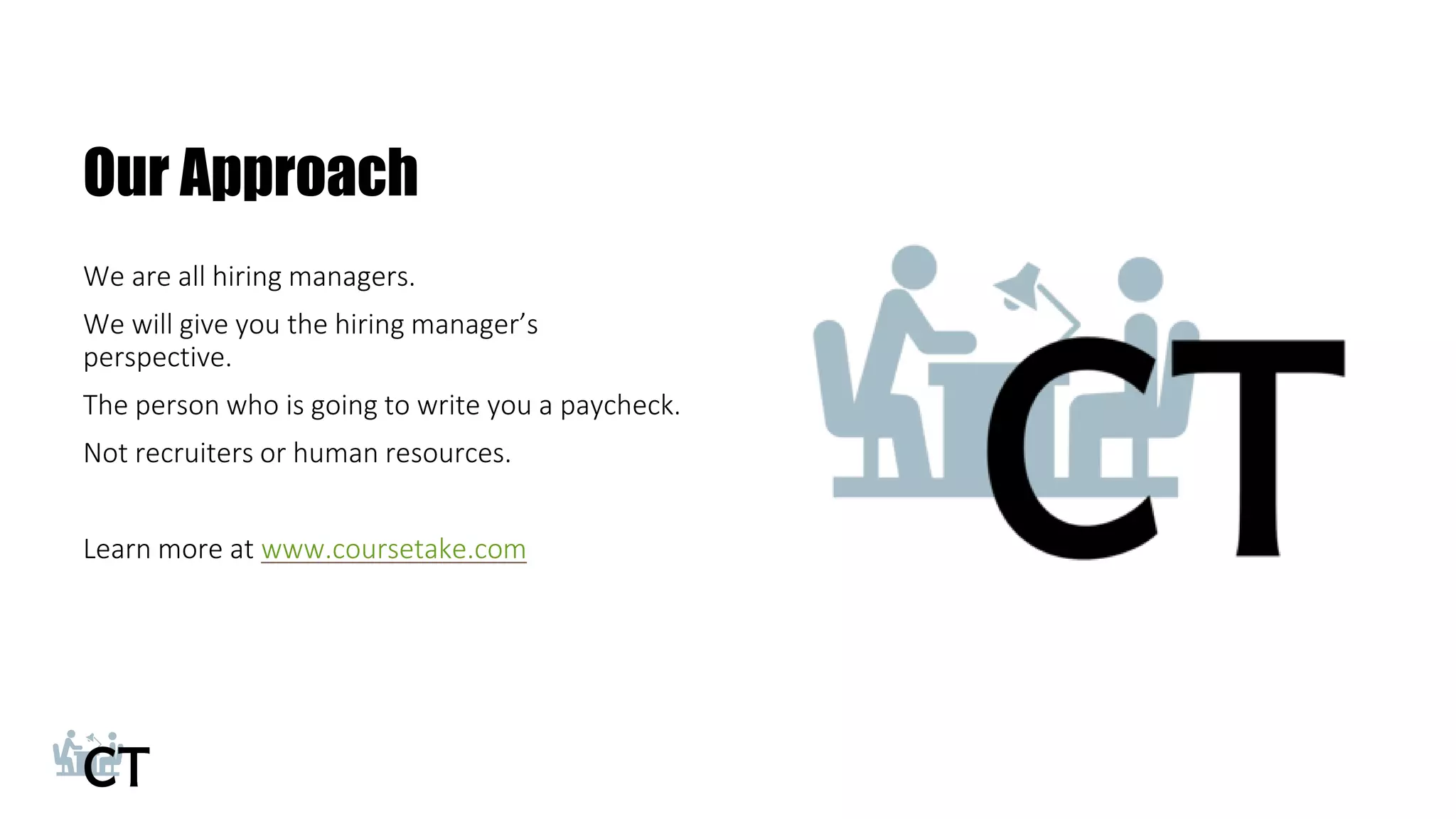 Our Approach
We are all hiring managers.
We will give you the hiring manager’s
perspective.
The person who is going to write you a paycheck.
Not recruiters or human resources.
Learn more at www.coursetake.com
23
 