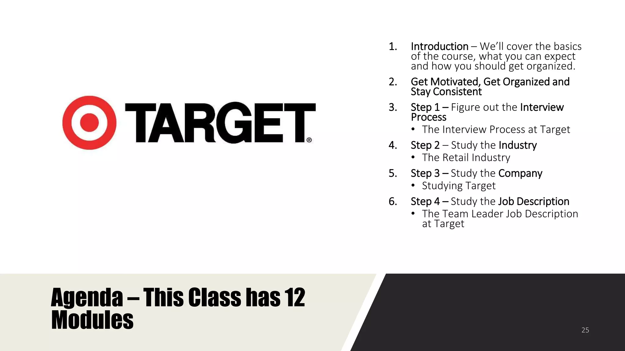 Agenda – This Class has 12
Modules
1. Introduction – We’ll cover the basics
of the course, what you can expect
and how you should get organized.
2. Get Motivated, Get Organized and
Stay Consistent
3. Step 1 – Figure out the Interview
Process
• The Interview Process at Target
4. Step 2 – Study the Industry
• The Retail Industry
5. Step 3 – Study the Company
• Studying Target
6. Step 4 – Study the Job Description
• The Team Leader Job Description
at Target
 