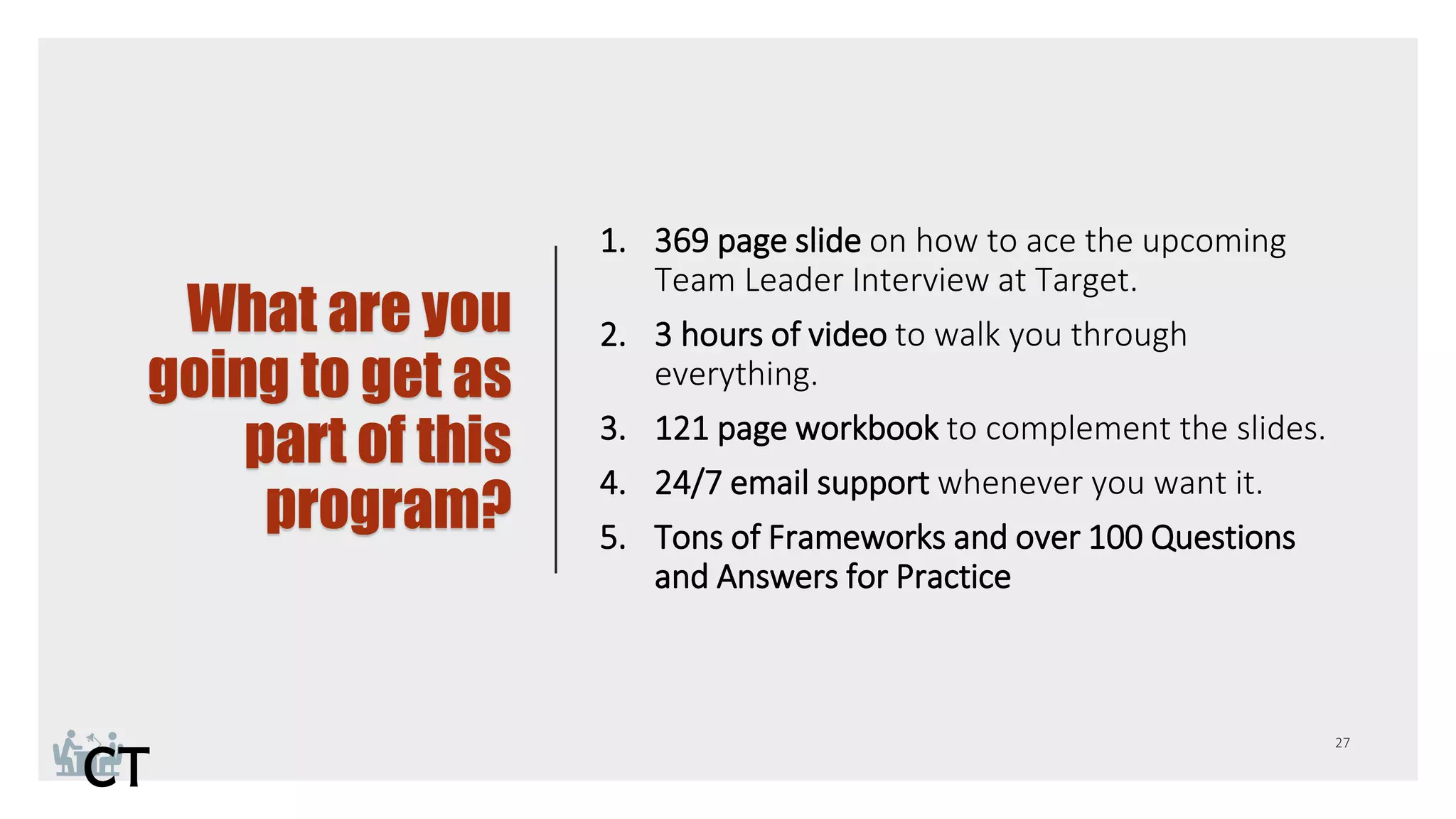 What are you
going to get as
part of this
program?
1. 369 page slide on how to ace the upcoming
Team Leader Interview at Target.
2. 3 hours of video to walk you through
everything.
3. 121 page workbook to complement the slides.
4. 24/7 email support whenever you want it.
5. Tons of Frameworks and over 100 Questions
and Answers for Practice
 