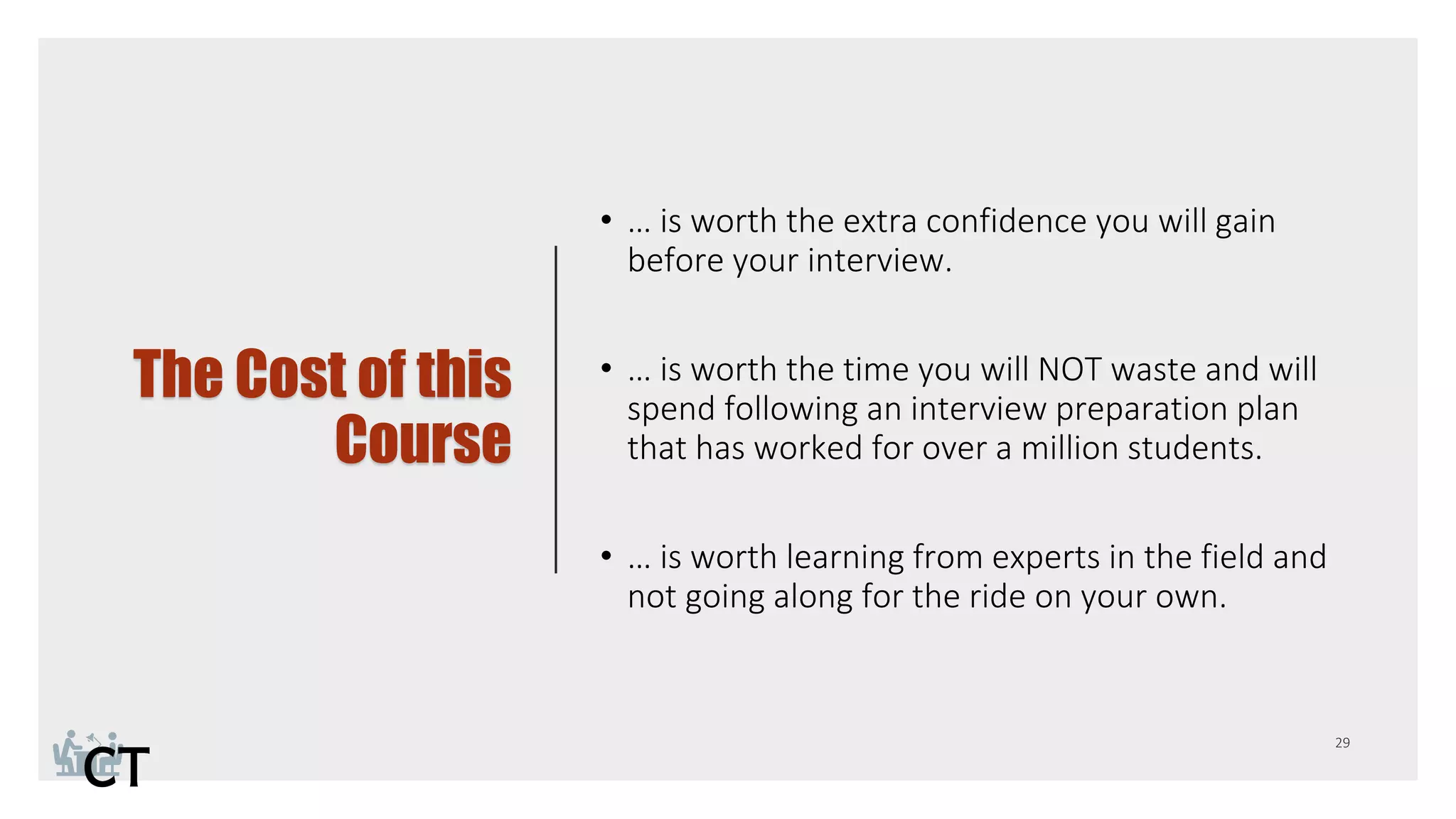 The Cost of this
Course
• … is worth the extra confidence you will gain
before your interview.
• … is worth the time you will NOT waste and will
spend following an interview preparation plan
that has worked for over a million students.
• … is worth learning from experts in the field and
not going along for the ride on your own.
 
