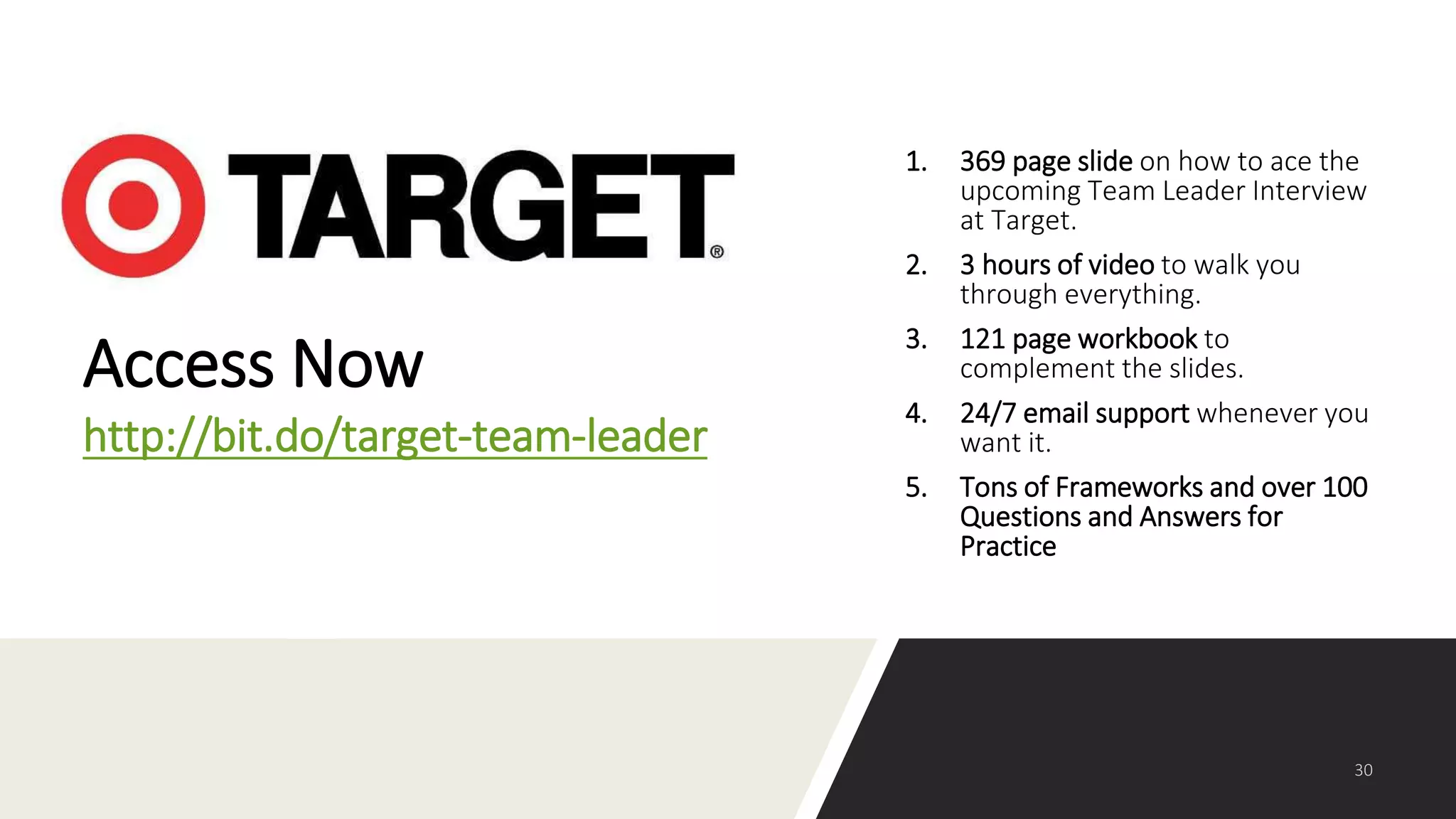 1. 369 page slide on how to ace the
upcoming Team Leader Interview
at Target.
2. 3 hours of video to walk you
through everything.
3. 121 page workbook to
complement the slides.
4. 24/7 email support whenever you
want it.
5. Tons of Frameworks and over 100
Questions and Answers for
Practice
Access Now
http://bit.do/target-team-leader
 