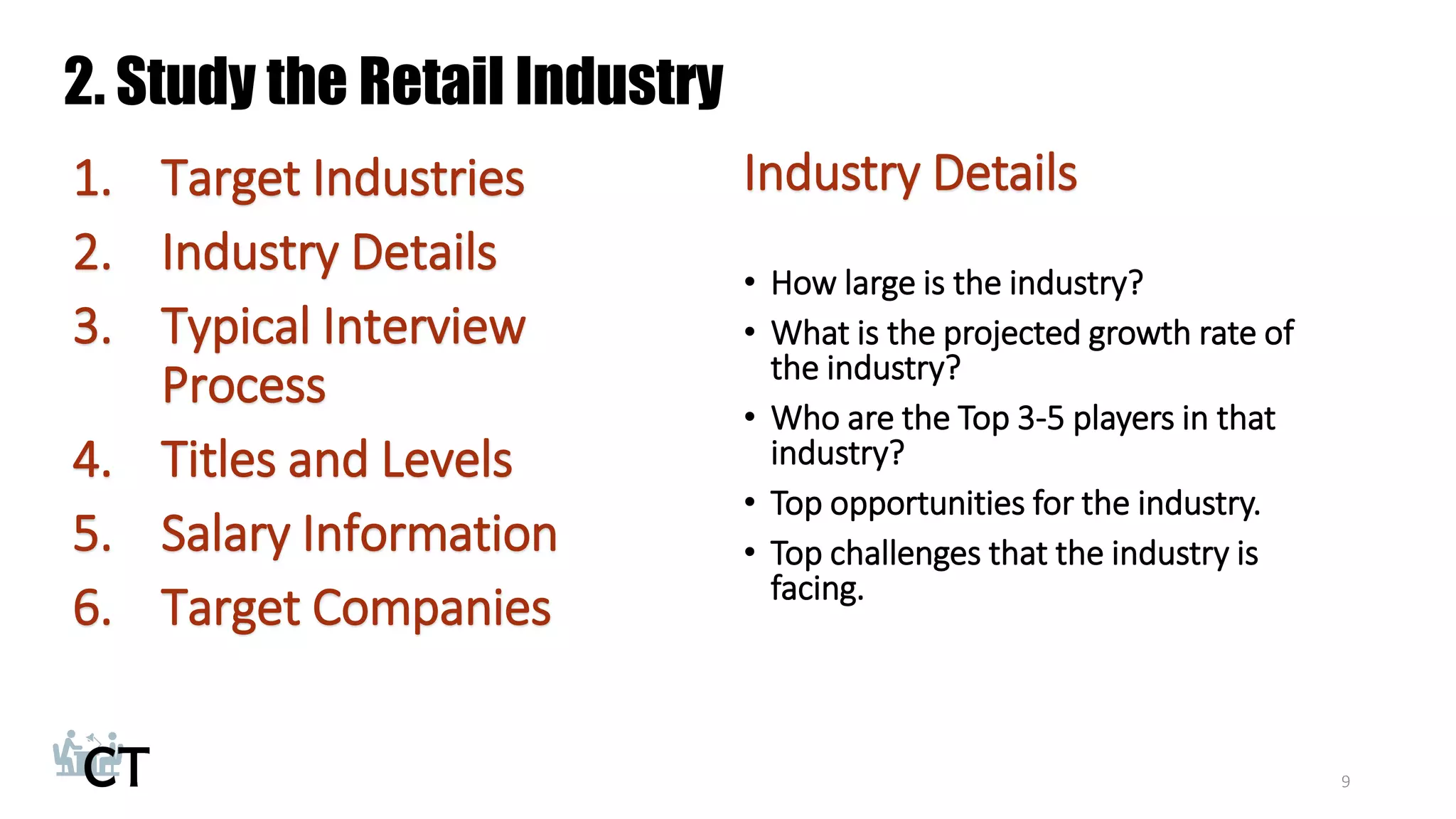 2. Study the Retail Industry
1. Target Industries
2. Industry Details
3. Typical Interview
Process
4. Titles and Levels
5. Salary Information
6. Target Companies
9
Industry Details
• How large is the industry?
• What is the projected growth rate of
the industry?
• Who are the Top 3-5 players in that
industry?
• Top opportunities for the industry.
• Top challenges that the industry is
facing.
 