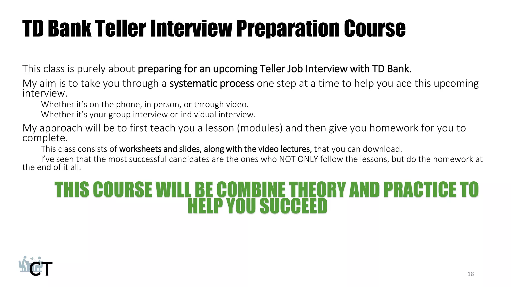 TD Bank Teller Interview Preparation Course
This class is purely about preparing for an upcoming Teller Job Interview with TD Bank.
My aim is to take you through a systematic process one step at a time to help you ace this upcoming
interview.
Whether it’s on the phone, in person, or through video.
Whether it’s your group interview or individual interview.
My approach will be to first teach you a lesson (modules) and then give you homework for you to
complete.
This class consists of worksheets and slides, along with the video lectures, that you can download.
I’ve seen that the most successful candidates are the ones who NOT ONLY follow the lessons, but do the homework at
the end of it all.
THIS COURSE WILL BE COMBINE THEORY AND PRACTICE TO
HELP YOU SUCCEED
18
 