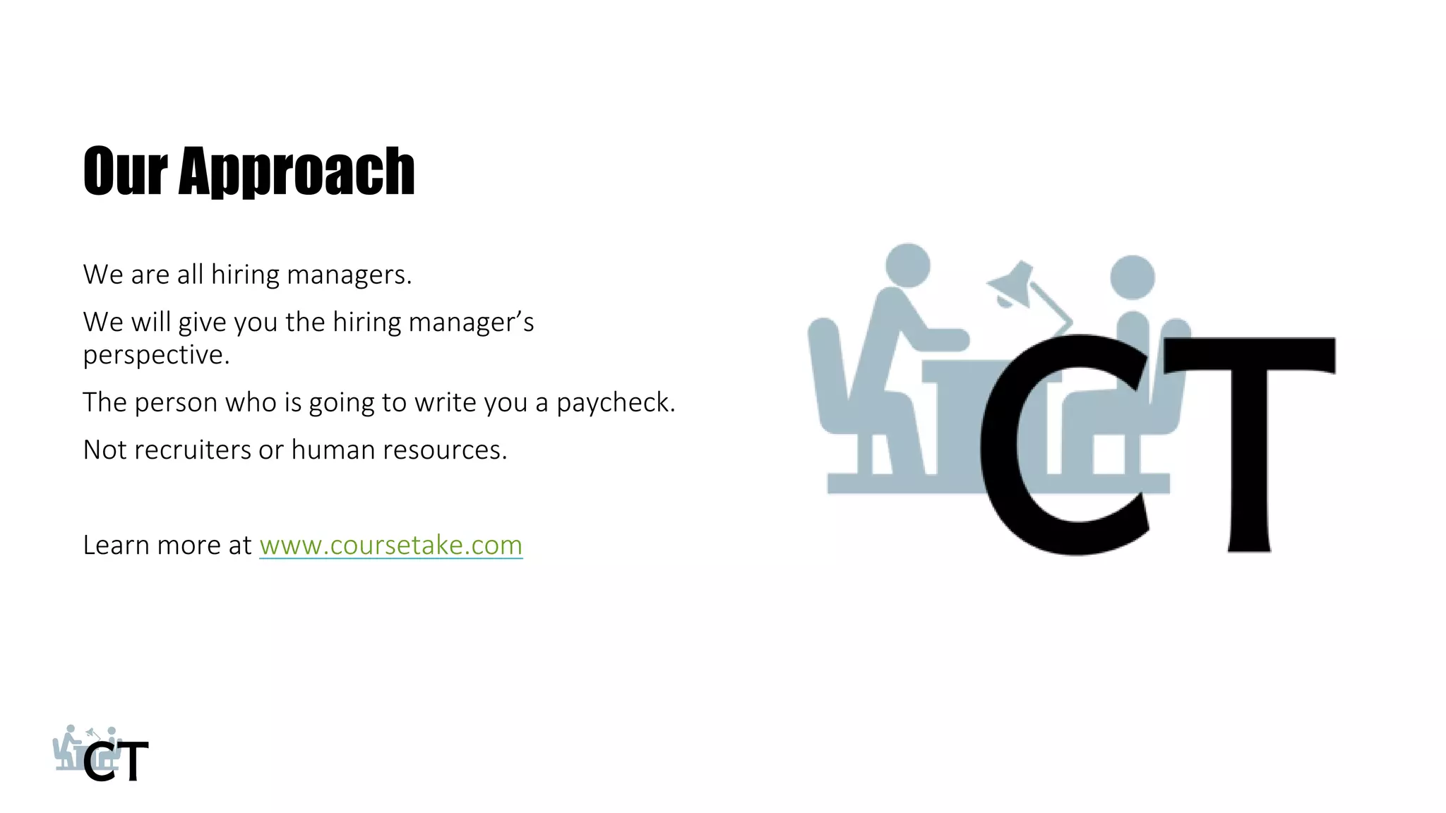 Our Approach
We are all hiring managers.
We will give you the hiring manager’s
perspective.
The person who is going to write you a paycheck.
Not recruiters or human resources.
Learn more at www.coursetake.com
23
 