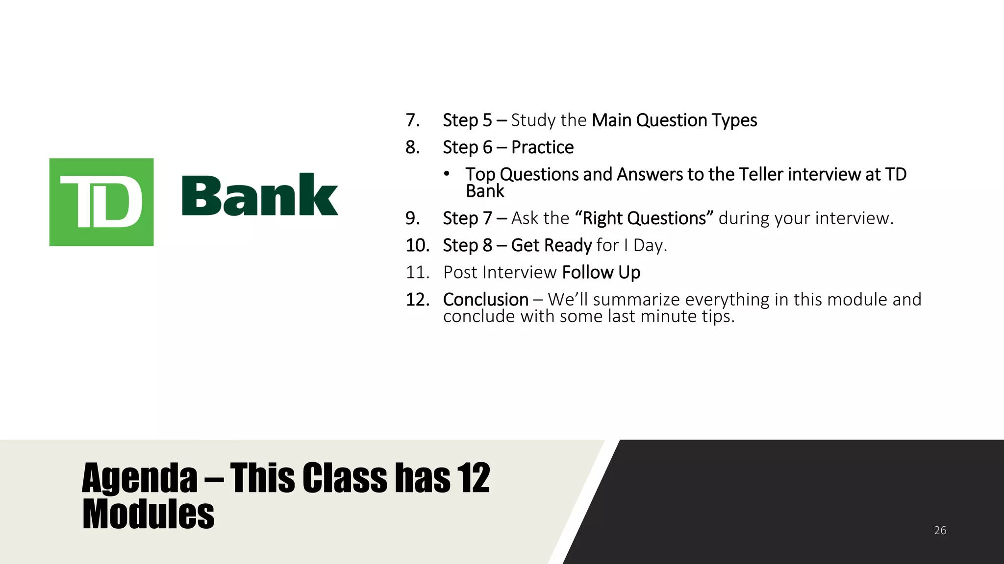 Agenda – This Class has 12
Modules
7. Step 5 – Study the Main Question Types
8. Step 6 – Practice
• Top Questions and Answers to the Teller interview at TD
Bank
9. Step 7 – Ask the “Right Questions” during your interview.
10. Step 8 – Get Ready for I Day.
11. Post Interview Follow Up
12. Conclusion – We’ll summarize everything in this module and
conclude with some last minute tips.
 