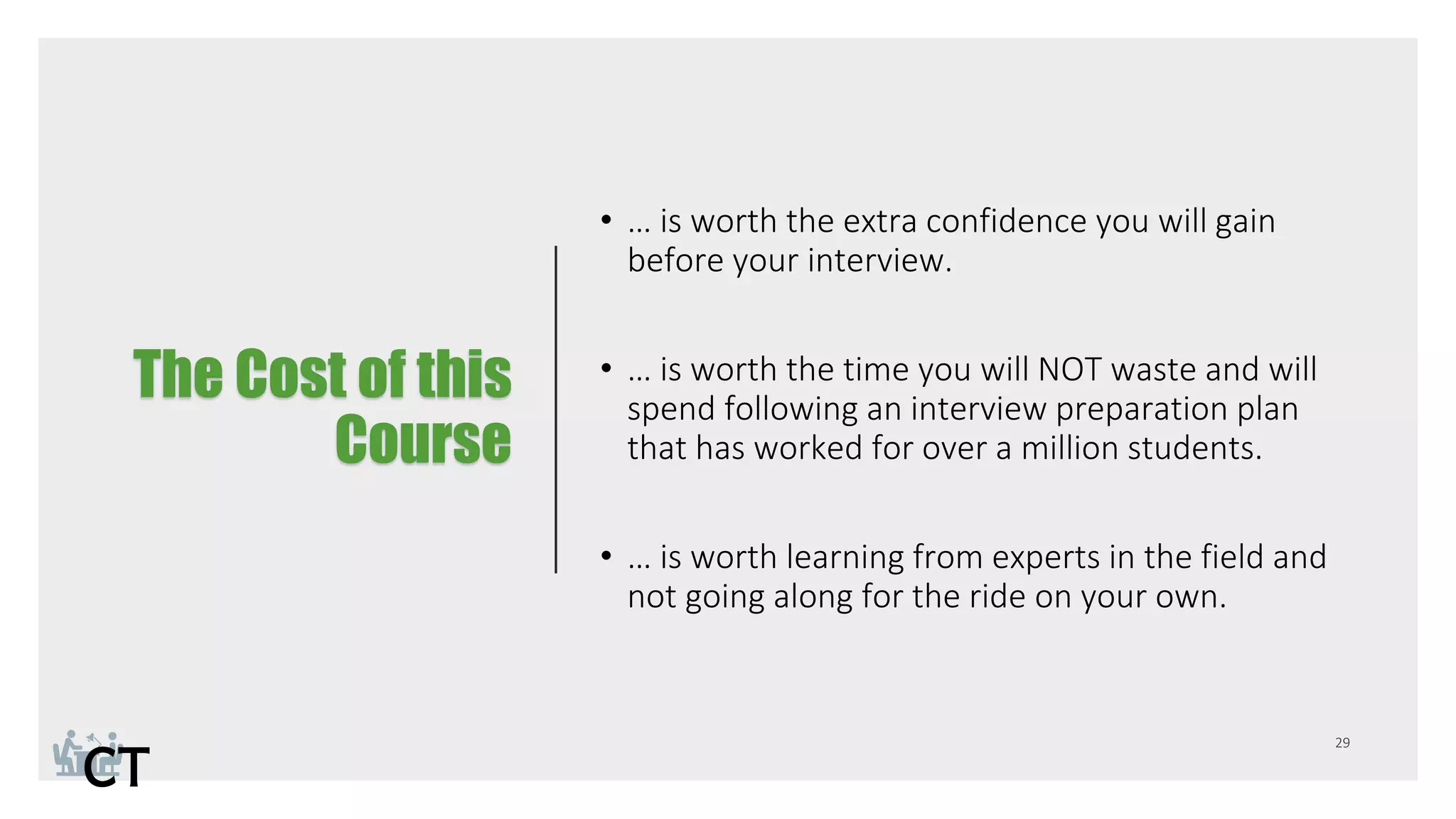 The Cost of this
Course
• … is worth the extra confidence you will gain
before your interview.
• … is worth the time you will NOT waste and will
spend following an interview preparation plan
that has worked for over a million students.
• … is worth learning from experts in the field and
not going along for the ride on your own.
 